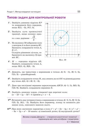 55Розділ 1. Метод координат на площині
ТИПОВІ ЗАДАЧІ ДЛЯ КОНТРОЛЬНОЇ РОБОТИ
1°. Знайдіть довжину відрізка KP
та координати його середини,
якщо K(1; –3), P(7; 5).
2°. Знайдіть кути прямокутної
трапеції, якщо косинус одно-
го з них дорівнює −
2
2
.
3°. На малюнку 50 зображено коло
з центром A та його діаметр BC.
Запишіть координати точок A,
B і C.
Складіть рівняння: а) кола, зо-
браженого на малюнку; б) пря-
мої BC.
4°. M — середина відрізка AB.
Знайдіть координати точки A,
якщо M(1; 4), B(3; –5).
5•. Доведіть, що трикутник з вершинами в точках A(–3; –1), B(–1; 5),
C(5; 3) —рівнобедрений.
6•. Знайдіть координати точки M, яка лежить на осі OX та рівновіддалена
від точок A(5; 4) і B(–2; –3).
7•. Дано три послідовні вершини паралелограма ABCD: A(–1; 1), B(3; 3),
C(3; 0). Знайдіть координати вершини D.
8•. Знайдіть довжину хорди, утвореної при перетині кола:
(x – 5)2
+ (y – 3)2
= 4 прямою y = x – 4.
9••. Встановіть вид чотирикутника з вершинами в точках A(–5; 1), B(–3; 5),
C(3; 2), D(1; –2). Знайдіть його периметр, площу та напишіть рів-
няння кола, описаного навколо нього.
10••. При яких значеннях параметра a кола x2
+ y2
+ 2x – 4y = 4 і x2
+ y2
–
– 6x + 2y = a2
– 10 мають: а) зовнішній дотик; б) внутрішній дотик?
y
х
A
C
B
0
1
1
Мал. 50
Велика справа Декарта — створення аналітичної геометрії —
перекинула міст між алгеброю і геометрією.
С. Г. Вавилов
 
