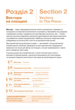 Розділ 2 Section 2
Вектор — одне з фундаментальних понять математики. Цікавою та
складною є історія його виникнення та розвитку. Принаймні три джерела
створювали основу і надавали сил векторному численню. Це — геоме-
тричне (числення відрізків), механічне (дослідження векторних величин)
і алгебраїчне (теорія кватерніонів). Найбільш загальна теорія векторів
побудована на початку ХХ століття на аксіоматичній основі.
Векторний метод розв’язання задач — важливий і потужний метод
елементарної геометрії. Доведені за його допомогою твердження
правильні не лише для фігур на площині, а й для тривимірного і навіть
для n-вимірних просторів.
У цьому розділі ви ознайомитеся з поняттям вектора та його
різними інтерпретаціями, навчитеся виконувати дії з векторами
та використовувати властивості векторів до розв’язування задач.
Вектори
на площині
Vectors
In The Plane
Координати вектора§8 Vectors Coordinates
Вектори§7 Vectors
Додавання і віднімання
векторів§9 Vectors Addition
and Subtraction
§10 Множення вектора
на число
Vector Multiplication
by a Number
§11 Скалярний добуток
векторів
Vectors Scalar
Product
§12 Застосування векторів Vectors Use
«Векторний метод
розв’язання задач»
“Tasks Uniting Vectorial
Method”
НАВЧАЛЬНИЙ ПРОЕКТ EDUCATIONAL PROJECT
 
