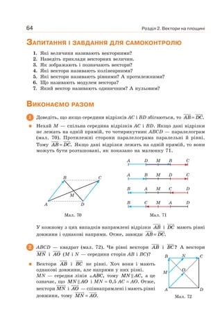 Розділ 2. Вектори на площині64
ЗАПИТАННЯ І ЗАВДАННЯ ДЛЯ САМОКОНТРОЛЮ
1. Які величини називають векторними?
2. Наведіть приклади векторних величин.
3. Як зображають і позначають вектори?
4. Які вектори називають колінеарними?
5. Які вектори називають рівними? А протилежними?
6. Що називають модулем вектора?
7. Який вектор називають одиничним? А нульовим?
ВИКОНАЄМО РАЗОМ
1 Доведіть, що якщо середини відрізків AC і BD збігаються, то AB DC= .
Нехай M — спільна середина відрізків AC і BD. Якщо дані відрізки
не лежать на одній прямій, то чотирикутник ABCD — паралелограм
(мал. 70). Протилежні сторони паралелограма паралельні й рівні.
Тому AB DC= . Якщо дані відрізки лежать на одній прямій, то вони
можуть бути розташовані, як показано на малюнку 71.
A D
M
B C
A D M B C
A B M D C
B A M C D
B C M A D
Мал. 70 Мал. 71
У кожному з цих випадків напрямлені відрізки AB і DC мають рівні
довжини і однакові напрями. Отже, завжди AB DC= .
2 ABCD — квадрат (мал. 72). Чи рівні вектори AB і BC? А вектори
MN і AO (M і N — середини сторін AB і BC)?
Вектори AB i BC не рівні. Хоч вони і мають
однакові довжини, але напрями у них різні.
MN — середня лінія ABC, тому MN AC, а це
означає, що MN AO і MN = 0,5 AC = AO. Отже,
вектори MN i AO — співнапрямлені і мають рівні
довжини, тому MN AO= .
A
B N
O
M
D
C
Мал. 72
 