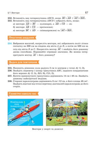 67
252. Встановіть вид чотирикутника ABCD, якщо BC AD= і AC BD= .
253. Встановіть вид чотирикутника ABCD і зобразіть його, якщо:
а) вектори AD і BC — колінеарні, а AB і CD — ні;
б) вектори AB і CD — протилежні;
в) вектори BC і AD — співнапрямлені та AC BD= .
ПРАКТИЧНЕ ЗАВДАННЯ
254. Вибравши масштаб, накресліть вектори, які зображають політ літака
спочатку на 300 км на південь від міста A до B, а потім на 500 км на
схід від міста B до C. Накресліть вектор AC і знайдіть його довжину
двома способами. Порівняйте отримані значення. Як можна інтер-
претувати вектор AC і його довжину?
ЗАДАЧІ ДЛЯ ПОВТОРЕННЯ
255. Напишіть рівняння кола радіуса 3 см із центром у точці A(–1; 3).
256. Знайдіть периметр і площу трикутника ABC, заданого координатами
його вершин A(–2; 5), B(5; 6), C(1; 2).
257. Катети прямокутного трикутника дорівнюють 14 см і 48 см. Знайдіть
довжину найкоротшої медіани.
258. Сторони паралелограма дорівнюють 8 см і 12 см, а його площа 48 см2
.
Знайдіть відстані від точки перетину діагоналей паралелограма до його
сторін.
ГЕОМЕТРІЯ НАВКОЛО НАС
OO
A
T
P F
ωω
α
AAAAAAAAAAAAAAAAAAAAAAA
TTTTTTTTTTTTTTTTTTTTTTTTTTTTTTTTTTTTTTTTTTTTTTTTTTTTTTTTTTTTTTTTTTTTTTTTTTTTTTT
ααααααααααααααααααααααα
FFF
TTTTTTTTTTTTTTTTTTTTTTTTTTTTTTTTTTTTTTTTTTT
ПіднімальнаПіднімальна
силасила
(плавучість)(плавучість)
СилаСила
тяжіннятяжіння
ОпірОпір
ТягаТяга
Вектори у спорті та дозвіллі
§ 7. Вектори
 