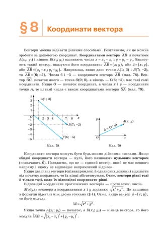 §8 Координати вектора
Вектори можна задавати різними способами. Розглянемо, як це можна
зробити за допомогою координат. Координатами вектора AB з початком
A(x1; y1) і кінцем B(x2; y2) називають числа x = x2 – x1 і y = y2 – y1. Запису-
ють такий вектор, вказуючи його координати: AB x y= ( ); , або a x y= ( ); ,
або AB x x y y= − −( )2 1 2 1; . Наприклад, якщо дано точки A(1; 3) і B(7; –2),
то AB = −( )6 5; . Числа 6 і –5 — координати вектора AB (мал. 78). Век-
тор OC, початок якого — точка O(0; 0), а кінець — C(6; –5), має такі самі
координати. Якщо O — початок координат, а числа x і y — координати
точки A, то ці самі числа є також координатами вектора OA (мал. 79).
1
–2
–1
–3
–4
–5
1 3 4 7 8
2
3
y
x
A(1; 3)
B(7; –2)
С(6; –5)
2O
y
x
= (x; y)
a
A(x; y)
O
Мал. 78 Мал. 79
Координати вектора можуть бути будь-якими дійсними числами. Якщо
обидві координати вектора — нулі, його називають нульовим вектором
(позначають 0). Нагадаємо, що це — єдиний вектор, який не має певного
напряму і якому не відповідає напрямлений відрізок.
Якщо два рівні вектори (співнапрямлені й однакових довжин) відкласти
від початку координат, то їх кінці збігатимуться. Отже, вектори рівні тоді
й тільки тоді, коли їх відповідні координати рівні.
Відповідні координати протилежних векторів — протилежні числа.
Модуль вектора з координатами x і y дорівнює x y2 2
+ . Це випливає
з формули відстані між двома точками (§ 4). Отже, якщо вектор a x y= ( ); ,
то його модуль
a x y= +2 2
.
Якщо точка A(x1; y1) — початок, а B(x2; y2) — кінець вектора, то його
модуль AB x x y y= −( ) + −( )2 1
2
2 1
2
.
 