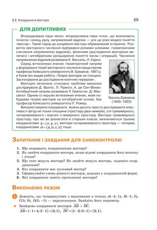 69
ДЛЯ ДОПИТЛИВИХ
Впорядкована пара чисел, впорядкована пара точок, що визначають
початок і кінець руху, напрямлений відрізок — усе це різні моделі поняття
«вектор». Такий підхід до розуміння вектора обумовлений історично. Роз-
виток векторного числення відбувався різними шляхами: геометричним
(числення напрямлених відрізків), фізичним (дослідження векторних ве-
личин) і алгебраїчним (розширення поняття числа і операцій). Числення
напрямлених відрізків розвивали К. Вессель, Л. Карно.
Серед вітчизняних вчених геометричний напрям
у формуванні теорії векторного числення представляв
професор Київського університету В. Єрмаков. 1887 р.
в Києві він видав роботу «Теорія векторів на площині.
Застосування до дослідження конічних перерізів».
Векторні величини стосовно проблем механіки
досліджували Д. Валліс, Л. Пуансо, А. де Сен-Венан.
Алгебраїчний напрям розвивали У. Гамільтон, Д. Мак-
свелл. Одним із перших вітчизняних вчених, який по-
будував теорію векторів на алгебраїчній основі, був
професор Київського університету П. Ромер.
Використовуючи координати, можна досить просто досліджувати влас-
тивості фігур не тільки площини (простору двох вимірів), а й тривимірного,
чотиривимірного і взагалі n-вимірного простору. Вектори тривимірного
простору, про які ви дізнаєтеся в старших класах, визначаються трьома
координатами a x y z= ( ); ; , вектори чотиривимірного простору — чотирма
координатами m a b c d= ( ); ; ; тощо.
Василь Єрмаков
(1845–1922)
ЗАПИТАННЯ І ЗАВДАННЯ ДЛЯ САМОКОНТРОЛЮ
1. Що називають координатами вектора?
2. Як знайти координати вектора, якщо відомі координати його початку
і кінця?
3. Що таке модуль вектора? Як знайти модуль вектора, заданого коор-
динатами?
4. Які координати має нульовий вектор?
5. Сформулюйте умову рівності векторів, заданих у координатній формі.
6. Які координати мають протилежні вектори?
ВИКОНАЄМО РАЗОМ
1 Доведіть, що чотирикутник з вершинами в точках A(–4; 1), B(–1; 2),
C(5; 0), D(2; –1) — паралелограм. Знайдіть його периметр.
Знайдемо координати векторів AB i DC.
AB = − + −( )= ( )1 4 2 1 3 1; ; , DC = − +( )= ( )5 2 0 1 3 1; ; .
§ 8. Координати вектора
 