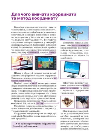 Для чого вивчати координати
та метод координат?
Зручність координатного методу і просто-
та алгоритмів, за допомогою яких описують-
ся точки кривих алгебраїчними рівняннями,
спричинили їх швидке поширення і актив-
не застосування у багатьох галузях науки
та людської життєдіяльності. Географічні
координати використовуються у географії,
картографії, геодезії, будівництві, військовій
справі. За допомогою навігаційних прийма-
чів визначають координати місцезнаходжен-
ня під час руху в автомобілі, кораблі, літаку.
А де ще використовують координати?
Наведіть свої приклади.
Вивчившиматеріалрозді-
лу,видізнаєтесяпрозв’язки
алгебри, геометрії та три-
гонометрії, розширите свої
знання з тригонометрії, змо-
жете застосувати вивчений
матеріал до розв’язування
цікавих практичних задач.
Спеціальні системи координат використо-
вують в медичних дослідженнях, наприклад,
у комп’ютерній томографії.
Координати використовують в алгебрі, фі-
зиці, хімії, біології та інших науках і шкіль-
них предметах.
Координати застосовують у багатьох іграх
(морський бій, шашки, шахи).
Ефективно використову-
ються у промисловості коор-
динатні верстати та столи
і верстати з програмним
управлінням.
Жодна з областей сучасної науки не об-
ходиться без графічного подання інформації.
Невидима система координат міститься на
екрані комп’ютера.
Вихідні сигнали миші можна розглядати
як дві незалежні величини й перетворювати їх
у координати положення на двовимірній пло-
щині. У графічному режимі значення х (нуме-
рація стовпчиків) відраховується від лівого
краю екрана вправо, а значення у (нумерація
рядків) — від верхнього краю екрана вниз.
Безпілотні літальні апа-
рати, або квадрокоптери,
використовують для масш-
табного будівництва, сіль-
ського господарства, спо-
стереження за лісами та
водоймами.
x
y
 
