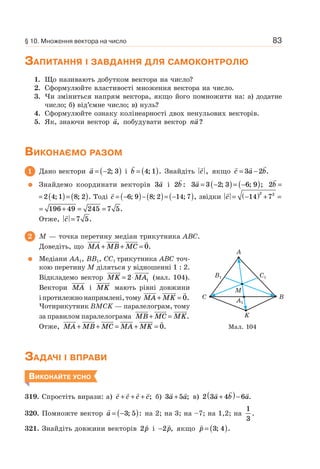 83
ЗАПИТАННЯ І ЗАВДАННЯ ДЛЯ САМОКОНТРОЛЮ
1. Що називають добутком вектора на число?
2. Сформулюйте властивості множення вектора на число.
3. Чи зміниться напрям вектора, якщо його помножити на: а) додатне
число; б) від’ємне число; в) нуль?
4. Сформулюйте ознаку колінеарності двох ненульових векторів.
5. Як, знаючи вектор a, побудувати вектор na?
ВИКОНАЄМО РАЗОМ
1 Дано вектори a = −( )2 3; і b = ( )4 1; . Знайдіть c , якщо c a b= −3 2 .
Знайдемо координати векторів 3a і 2b : 3 3 2 3 6 9a = −( )= −( ); ; ; 2b =
2 4 1 8 2= ( )= ( ); ; . Тоді c = −( )−( )= −( )6 9 8 2 14 7; ; ; , звідки c = −( ) + =14 7
2 2
= + = =196 49 245 7 5.
Отже, c = 7 5.
2 M — точка перетину медіан трикутника ABC.
Доведіть, що MA MB MC+ + = 0.
Медіани AA1, BB1, CC1 трикутника ABC точ-
кою перетину M діляться у відношенні 1 : 2.
Відкладемо вектор MK MA= ⋅2 1 (мал. 104).
Вектори MA і MK мають рівні довжини
іпротилежнонапрямлені,тому MA MK+ = 0.
Чотирикутник BMCK — паралелограм, тому
за правилом паралелограма MB MC MK+ = .
Отже, MA MB MC MA MK+ + = + = 0.
ЗАДАЧІ І ВПРАВИ
ВИКОНАЙТЕ УСНО
319. Спростіть вирази: а) c c c c+ + + ; б) 3 5a a+ ; в) 2 3 4 6a b a+( )− .
320. Помножте вектор a = −( )3 5; : на 2; на 3; на –7; на 1,2; на
1
3
.
321. Знайдіть довжини векторів 2p і −2p, якщо p = ( )3 4; .
Мал. 104
C
A
K
M
B1
A1
C1
B
§ 10. Множення вектора на число
 