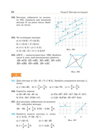 Розділ 2. Вектори на площині84
322. Вектори, зображені на малюн-
ку 105, отримали при множенні
вектора m на деяке число. Знай-
діть це число.
323. Чи колінеарні вектори:
а) a = ( )4 6; і b = ( )2 3; ;
б) c = ( )1 5; і d = ( )5 1; ;
в) x = −( )1 1; і y = −( )1 1; ;
г) m = −( )2 5; і n = −( )1 2 5; , ?
324. ABCD — паралелограм (мал. 106). Знайдіть
число k таке, щоб виконувалась рівність:
AB kCD= ; AD kBC= ; AO kOC= ; AO kAC= ;
BD kBO= ; OD kOB= ; AO kAC= .
А
325. Дано вектори a = −( )2 3; і b = −( )6 1; . Знайдіть координати вектора c,
якщо:
a) c a b= +2 3 ; б) c a b= +
1
2
1
3
; в) c a b= +5 7 ; г) c a b= +
2
3
3
2
.
326. Спростіть вирази:
а) 2 3 5 4a b a b a+ + − + ; в) 2 2 3 4 2 5a b b c a b c+( )− −( )− + −( );
б) 2 3 3 2m n m n−( )− +( ); г) 1 2 0 3 4 2 3 0 1, , , .a a b c c− − +( )−
327. Для векторів, зображених на малюнку
107, побудуйте вектори:
2a; −3a;
1
2
a;
1
4
a; 2 5, ;a −1 5, ;a
2
3
a.
328. Знайдіть модуль вектора c, якщо
a = −( )4 2; , b = −( )6 6; і:
а) c a b= +2 ; в) c a b= −3 2 ;
б) c a b= +
1
2
1
3
; г) c a b= −1 5
5
6
, .
Мал. 106
A D
O
B C
Мал. 107
a
а
a
б
Мал. 105
b
c
d
e
m
a
n
p
 