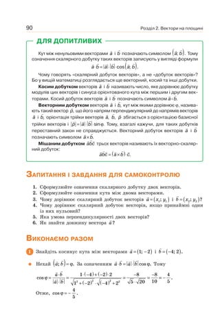 Розділ 2. Вектори на площині90
ДЛЯ ДОПИТЛИВИХ
Кут між ненульовими векторами a і b позначають символом a b; .( ) Тому
означення скалярного добутку таких векторів записують у вигляді формули
a b a b a b⋅ = ⋅ ⋅ ( )cos ; .
Чому говорять «скалярний добуток векторів», а не «добуток векторів»?
Бо у вищій математиці розглядається ще векторний, косий та інші добутки.
Косим добутком векторів a і b називають число, яке дорівнює добутку
модулів цих векторів і синуса орієнтованого кута між першим і другим век-
торами. Косий добуток векторів a і b позначають символом a b.
Векторним добутком векторів a і b, кут між якими дорівнює ϕ, назива-
ють такий вектор p, що його напрям перпендикулярний до напрямів векторів
a і b, орієнтація трійки векторів a, b, p збігається з орієнтацією базисної
трійки векторів і p a b= ⋅ ⋅sin .ϕ Тому, взагалі кажучи, для таких добутків
переставний закон не справджується. Векторний добуток векторів a і b
позначають символом a b× .
Мішаним добутком abc трьох векторів називають їх векторно-скаляр-
ний добуток:
abc a b c= ×( )⋅ .
ЗАПИТАННЯ І ЗАВДАННЯ ДЛЯ САМОКОНТРОЛЮ
1. Сформулюйте означення скалярного добутку двох векторів.
2. Сформулюйте означення кута між двома векторами.
3. Чому дорівнює скалярний добуток векторів a x y= ( )1 1; і b x y= ( )2 2; ?
4. Чому дорівнює скалярний добуток векторів, якщо принаймні один
із них нульовий?
5. Яка умова перпендикулярності двох векторів?
6. Як знайти довжину вектора a?
ВИКОНАЄМО РАЗОМ
1 Знайдіть косинус кута між векторами a = −( )1 2; і b = −( )4 2; .
Нехай a b; .( )= ϕ За означенням a b a b⋅ = ⋅ cos .ϕ Тому
cos ϕ =
⋅
⋅
=
⋅ −( )+ −( )⋅
+ −( ) ⋅ −( ) +
=
−
⋅
=
−a b
a b
1 4 2 2
1 2 4 2
8
5 20
8
102 2 2 2
== −
4
5
.
Отже, cos .ϕ = −
4
5
 