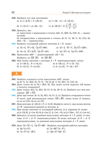Розділ 2. Вектори на площині92
358. Знайдіть кут між векторами:
а) a = −( )2 2; і b = ( )0 4; ; в) c = −( )3 1; і d = ( )2 1; ;
б) x = ( )1 1; і y = −( )0 1; ; г) p = ( )0 2; i k =
⎛
⎝⎜
⎞
⎠⎟
3
2
3
2
; .
359. Доведіть, що:
а) трикутник з вершинами в точках A(2; 1), B(0; 5), C(8; 4) — прямо-
кутний;
б) чотирикутник з вершинами в точках A(–3; 1), B(–1; 4), C(5; 0),
D(3; –3) — прямокутник.
360. Знайдіть скалярний добуток векторів a і b, якщо:
а) a = 5, b =12, a b; ;( )= °60 в) a =1, b = 7, a b; ;( )= °120
б) a = 3, b = 3 2, a b; ;( )= °45 г) a b= = 4, a b; .( )= °150
361. Трикутник ABC — рівносторонній, AB = 12.
Знайдіть: а) AB AC⋅ ; б) AB BC⋅ .
362. При якому значенні x вектори a і b перпендикулярні, якщо:
а) a = ( )0 1; , b x= −( )3; ; в) a x= ( )6; , b = − −( )2 5; ;
б) a = ( )1 1; , b x= ( ); ;3 г) a x= ( ); ,2 b = −( )4 2; ?
Б
363. Знайдіть косинуси кутів трикутника ABC, якщо:
а) A(–4; 1), B(4; 2), C(–2; –2); б) A(–1; 5), B(1; 1), C(5; 3).
364. Дано точки A(–4; 0) і B(3; 3). Під яким кутом відрізок AB видно
з початку координат?
365. Дано точки: A(1; 1), B(1; 2), C(–2; 2), D(–3; 1). Знайдіть кут між век-
торами AB і CD.
366. Дано три точки: A(–5; 2), B(1; 4), C(–1; 1). Знайдіть координати точки
D такої, щоб виконувалася умова AD BC⊥ , якщо точка D лежить:
а) на осі OX; б) на осі OY.
367. Дано вектори a = ( )3 4; і b = −( )1 2; . Знайдіть число l, при якому вектор
a lb+ перпендикулярний до вектора a.
368. При якому значенні m скалярний добуток p q⋅ дорівнює 6, якщо:
а) p = ( )2 3; , q m= ( ); ;4 б) p m= ( ); ,1 q m= −( ); ;3 в) p m= −( )2 11; , q m m= ( ); .
369. Доведіть: а) якщо довжини ненульових векторів a і b рівні, то век-
тори a b+ і a b− перпендикулярні; б) якщо вектори a b+ і a b−
перпендикулярні, то довжини ненульових векторів a і b рівні.
370. Дано a b= =1, a b; .( )= °60 Знайдіть скалярний добуток векторів:
а) 2a a b⋅ +( ); в) a b a b+( )⋅ −( )3 ;
б) a b a b+( )⋅ −( )2 ; г) 2 3a b a b+( )⋅ −( ).
 