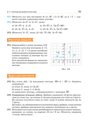 93
371. Обчисліть кут між векторами m a b= −2 і n a b= +3 , де a і b — оди-
ничні взаємно перпендикулярні вектори.
372. Обчисліть a b+ та a b− , якщо:
а) a b= =1, a b⊥ ; в) a b= =1, a b; ;( )= °60
б) a = 2, b = 5, a b⊥ ; г) a = 3, b = 4, a b; .( )= °120
373. Обчисліть a b− , якщо a =13, b =19, a b+ = 24.
ПРАКТИЧНЕ ЗАВДАННЯ
374. Перемалюйте у зошит малюнок 118.
Знайдіть кути між векторами a і b,
a і c, a і d, c і d двома способами:
а) безпосереднім вимірюванням, від-
клавши попарно ці вектори від по-
чатку координат;
б) за допомогою формули, визначив-
ши попередньо координати кожного
вектора.
ЗАДАЧІ ДЛЯ ПОВТОРЕННЯ
375. Від точки A(2; –5) відкладено вектори AB a= і AC c= . Знайдіть
координати:
а) точки B, якщо a = ( )1 3; ;
б) точки C, якщо c = −( )3 4; ;
в) одиничного вектора, співнапрямленого з вектором BC.
376. Старовинна німецька задача. Драбина завдовжки 13 футів пристав-
лена до стіни так, що нижня її частина віддалена від стіни на 5 футів.
На скільки спуститься вона по стіні, якщо її основу відсунути ще на
7 футів.
Дослідіть, як змінюватиметься положення верху драбини, якщо нижню
частину драбини відсовувати від заданого положення на a футів.
377. Бісектриса кута при основі рівнобедреного трикутника ділить медіану,
проведену до основи, на відрізки 10 см і 8 см. Обчисліть периметр
і площу трикутника.
Мал. 118
1
–1–2–4 1 3 4
2
4
5
3
x
y2O
a
d
c
b
§ 11. Скалярний добуток векторів
 