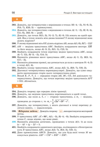 Розділ 2. Вектори на площині98
А
383. Доведіть, що чотирикутник з вершинами в точках M(–4; –2), N(–6; 2),
P(4; 7), K(6; 3) — прямокутник.
384. Доведіть, що чотирикутник з вершинами в точках A(–1; –2), B(–8; 4),
C(1; 6), D(8; 0) — ромб.
385. Доведіть, що точки M(1; 3), N(–2; 7), K(–8; 15) лежать на одній пря-
мій. Яка з точок лежить між двома іншими? У якому відношенні вона
ділить відрізок?
386. У якому відношенні вісь OX ділить відрізок AB, якщо A(1; 6), B(7; –12)?
387. AM — медіана трикутника ABC. Знайдіть координати вектора AM
та його модуль, якщо A(–3; 2), B(1; 1), C(3; 5).
388. Знайдіть координати точки перетину медіан трикутника ABC, якщо
A(–7; 12), B(–3; –2), C(4; 5).
389. Напишіть рівняння висот трикутника ABC, якщо A(–1; 2), B(3; 5),
C(7; –3).
390. Напишіть рівняння прямої, що дотикається до кола з центром P(–4; 2)
в точці A(1; 4).
391. Знайдіть площу трикутника ABC, якщо A(2; 1), B(8; 7), C(6; 2).
392. Діагоналі чотирикутника перпендикулярні. Доведіть, що суми квад-
ратів протилежних сторін цього чотирикутника рівні.
393. Нехай K, P, T, L — середини сторін AB, BC, CD, DA довільного чо-
тирикутника. Доведіть, що точки перетину медіан трикутників APT
і CKL збігаються.
Б
394. Доведіть теорему про середню лінію трапеції.
395. Доведіть, що медіани трикутника перетинаються в одній точці.
396. Доведіть, що коли a, b, c — сторони трикутника, а mc — медіана,
проведена до сторони c, то m a b cc = + −
1
2
2 22 2 2
.
397. Доведіть, що чотирикутник, у якого діагоналі в точці перетину ді-
ляться навпіл, — паралелограм.
398. Відкрита задача. Доведіть теорему ... , використовуючи векторний
метод.
399. У трикутнику ABC ∠ = °C 90 , A(1; –3), B(–4; –8). Знайдіть координати
точки C, якщо відомо, що вони рівні.
400. Напишіть рівняння дотичних, проведених з точки A(1; 1) до кола
(x – 4)2
+ (y – 2)2
= 5.
401. Знайдіть координати одиничного вектора, колінеарного з бісектрисою
кута B трикутника ABC, якщо A(2; 7), B(4; 3), C(8; 1).
402. Дано прямокутник ABCD. Доведіть, що для будь-якої точки M ви-
конується рівність: AM2
+ CM2
= BM2
+ DM2
.
 