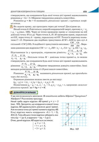 ДЕКАРТОВІ КООРДИНАТИ НА ПЛОЩИНІ 101
стверджувати, що координати будь якої точки цієї прямої задовольняють
рівняння у = kх + b. Обернене твердження доведіть самостійно.
Рівняння у = kх + b називають рівнянням прямої з кутовим коефі
цієнтом.
Як задати пряму, що проходить через дві точки? Дослідимо це.
НехайточкиAіBмістятьсяупершійкоординатнійчверті,причомух1
< х2
і y1
> y2
(мал. 168). Через ці точки проведемо пряму а і позначимо на ній
довільну точку М (х; y). Через точки А, В і М проведемо прямі, паралельні
осі ОХ, через точку А – пряму, паралельну осі ОY. Точки їх перетину позна
чимо С і D. Отримали два подібних трикутники АСМ і АDВ (у них кут А
спільний і СМ || DВ). З подібності трикутників випливає:
СМ СA
DB DA
= . Вира
зимодовжиницихвідрізків:СМ=х –х1
,DВ=х2
– х1
, СА =y1
–y,DА = y1
–y2
.
Підставивши їх у пропорцію, отримаємо рівність:
1 1
2 1 1 2
х х y y
х х y y
− −
=
− − або
1 1
2 1 2 1
х х y y
х х y y
− −
=
− − . Оскільки точка М – довільна точка прямої а, то можна
стверджувати, що координати будь якої точки цієї прямої задовольняють
рівняння
1 1
2 1 2 1
х х y y
х х y y
− −
=
− − . Обернене твердження доведіть самостійно. Інші
випадки розміщення точок А і В розгляньте самостійно.
Рівняння =1 1
2 1 2 1
х х y y
х х y y
− −
− −
називають рівнянням прямої, що проходить
через дві точки.
Отримане рівняння можна звести до вигляду:
(y2
– y1
) х + (х1
– х2
) y + (y1
х2
– х1
y2
) = 0.
Позначивши y2
– y1
= а, х1
– х2
= b, y1
х2
– х1
y2
= с, одержимо загальне
рівняння прямої: ах + by + с = 0.
ДІЗНАЙТЕСЯ БІЛЬШЕ
У вас могло виникнути запитання: Як аналітично задати відрізок? Трикутник?
Квадрат? Розглянемо приклади.
Нехай треба задати відрізок АВ прямої у = х – 2
(мал. 169). Зрозуміло, що координати кожної точки
відрізка АВ задовольняють рівняння даної прямої.
АленекожнаточкацієїпрямоїналежитьвідрізкуАВ.
Кінці відрізка мають координати: А (– 1; – 3),
В (4; 2). Тому абсциси точок відрізка набувають зна
чень від – 1 до 4, а ординати – від – 3 до 2.
Отже, даний відрізок АВ задається системою:
y = x – 2,
– 1 x 4,
⎧
⎪
⎨
⎪
⎩ – 3 y 2.
?
Мал. 169
 