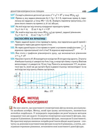 ДЕКАРТОВІ КООРДИНАТИ НА ПЛОЩИНІ 105
527*. Складіть рівняння дотичної до кола х2 + y2 = R2 у точці М (х0; у0).
528*
. Пряма а, яку задано рівнянням 4х + 3y – 6 = 0, перетинає пряму b, пара
лельну осі ординат, у точці М (– 1,5; 4). Знайдіть периметр трикутника, сто
рони якого лежать на прямих а, b і осі абсцис.
529*. На якій відстані від початку координат проходить пряма:
1) у = kх + b; 2) ах + by + с = 0?
530*. Як знайти відстань від точки М (х0; у0) до прямої, заданої рівнянням:
1) у = kх + b; 2) ах + by + с = 0?
ЗАСТОСУЙТЕ НА ПРАКТИЦІ
531. Через заданий вузол сітки проведіть пряму, яка паралельна даній прямій і
проходить через два даних вузли сітки.
532. Як через даний вузол сітки провести прямі з кутовими коефіцієнтами
1
2
і
2
3
відносно горизонтальної лінії сітки? А відносно вертикальної?
533. Яка лінія є графіком рівномірного руху, що визначається рівнянням
s = s0 + vt?
534. Населені пункти А і В знаходяться на відстані 8 км один від одного. З пункту
А вийшов пішохід зі швидкістю 4 км/год, а назустріч йому з пункту В виїхав
велосипедист зі швидкістю 12 км/год. Поясніть за малюнком 177, як дізна
тися про те, який час до зустрічі були в дорозі пішохід і велосипедист та на
якій відстані від пункту А вони зустрілися.
Мал. 177
§16.§16.МЕТОД
КООРДИНАТ
Ви вже знаєте, що властивості геометричних фігур можна досліджува
ти засобами алгебри. Метод, який при цьому застосовують, називається
методом координат. У попередніх параграфах ви розв’язували методом
координат такі дві задачі: 1) знаючи геометричні властивості фігури, зна
ходили її рівняння; 2) знаючи рівняння фігури, знаходили її властивості.
На практиці нерідко виникає потреба розв’язати обидві задачі разом – спо
чатку за деякими властивостями фігури скласти її рівняння, а потім, дос
лідивши отримане рівняння, встановити нові властивості даної фігури.
 