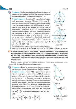 106 Розділ 3
Задача. Знайдіть сторони рівнобедреного трикут
ника, вписаного в коло радіуса 5 см, якщо центр цього
кола віддалений від основи трикутника на 3 см.
Р о з в’я з а н н я . Нехай АВС – даний рівнобедре
ний трикутник з основою АС (мал. 178), точка О –
центр описаного кола. Введемо прямокутну декар
тову систему координат так, щоб її початок лежав у
центрі кола, вісь ОY містила висоту, проведену до
основи АС трикутника, а вісь ОХ проходила пара
лельно цій основі (мал. 179). Тоді дане коло задаєть
ся рівнянням х2
+ y2
= 25, а вершини трикутника
мають координати: А (– х0
; – 3), В (0; 5), С (х0
; – 3),
де х0
> 0. Точка С лежить на даному колі, тому її ко
ординати задовольняють його рівняння:
х0
2
+ (– 3)2
= 25. Звідси дістанемо: х0
= 4,
А (– 4; – 3), С (4; – 3).
Закоординатамивершинтрикутниказнайдемодовжи
нийогосторін:АВ=ВС = 2 2
(4 0) +( 3 5)− − − = 16+64 = 4 5 (см),АС =8 см.
Щобзастосуватиметодкоординат:1)накреслітьзадануфігурутавведіть
прямокутнудекартовусистемукоординат(дляцьоговкажітьрозміщен
ня початку координат та осей абсцис і ординат відносно даної фігури);
2) визначте координати точок даної фігури; 3) скористайтеся відомими
формулами.
Застосування методу координат дозволяє спростити доведення влас
тивостей фігури. Розглянемо приклад.
Задача. Доведіть, що середина гіпотенузи прямо
кутного трикутника рівновіддалена від його вершин.
Р о з в’я з а н н я . Нехай АВС – даний прямокутний
трикутник з прямим кутом С (мал. 180). Позначимо
довжинийогокатетівмалимилітерамиа іb,асереди
ну гіпотенузи – М. Введемо прямокутну декартову
систему координат так, щоб її початок містився у вер
шині С трикутника, а його катети лежали на осях ко
ординат (мал. 181). Тоді вершини трикутника мати
муть координати: С (0; 0), В (а; 0), А (0; b). Точка М є
серединою гіпотенузи АВ, тому вона має координа
ти: M (
2
a
;
2
b
). Знайдемо довжини відрізків МС, МА і
МВ :
MC =
2 2
2 2
0 + 0
а b⎛ ⎞ ⎛ ⎞
− −⎜ ⎟ ⎜ ⎟
⎝ ⎠ ⎝ ⎠
=
2 2
4 4
+
а b
,
Мал. 178
Мал. 179
Мал. 181
Мал. 180
 