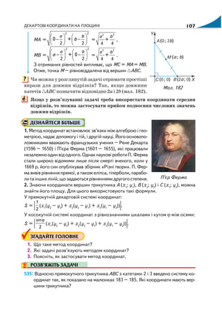 ДЕКАРТОВІ КООРДИНАТИ НА ПЛОЩИНІ 107
MA =
2 2
2 2
0 +
а b
b
⎛ ⎞ ⎛ ⎞
− −⎜ ⎟ ⎜ ⎟
⎝ ⎠ ⎝ ⎠
=
2 2
4 4
+
а b
,
MB =
2 2
2 2
+ 0
а b
a
⎛ ⎞ ⎛ ⎞
− −⎜ ⎟ ⎜ ⎟
⎝ ⎠ ⎝ ⎠
=
2 2
4 4
+
а b
.
З отриманих рівностей випливає, що МС = МА = МВ.
Отже, точка М – рівновіддалена від вершин АВС.
Чи можна у розглянутій задачі отримати простіші
вирази для довжин відрізків? Так, якщо довжини
катетів АВС позначити відповідно 2аі2b (мал. 182).
Якщо у розв’язуванні задачі треба використати координати середин
відрізків, то можна застосувати прийом подвоєння числових значень
довжин відрізків.
ДІЗНАЙТЕСЯ БІЛЬШЕ
1. Метод координат встановлює зв’язки між алгеброю і гео
метрією, надає допомогу і тій, і другій науці. Його основопо
ложниками вважають французьких учених – Рене Декарта
(1596 – 1650) і П’єра Ферма (1601 – 1655), які працювали
незалежноодинвідодного.ОднакнауковіроботиП. Ферма
стали широко відомими лише після смерті вченого, коли у
1669 р. його син опублікував збірник «Різні твори». П. Фер
ма вивів рівняння прямої, а також еліпса, гіперболи, парабо
литаіншихліній,щозадаютьсярівняннямидругогостепеня.
2. Знаючи координати вершин трикутника А (х1
; y1
), В (х2
; y2
) і С (х3
; y3
), можна
знайти його площу. Для цього використовують такі формули.
У прямокутній декартовій системі координат:
S = |
1
2
(x1
(y2
– y3
) + x2
(y3
– y1
) + x3
(y1
– y2
))|.
У косокутній системі координат з рівнозначними шкалами і кутом ϕ між осями:
S = |
ϕsin
2
(x1
(y2
– y3
) + x2
(y3
– y1
) + x3
(y1
– y2
))|.
ЗГАДАЙТЕ ГОЛОВНЕ
1. Що таке метод координат?
2. Які задачі розв’язують методом координат?
3. Поясніть, як застосувати метод координат.
РОЗВ’ЯЖІТЬ ЗАДАЧІ
535'. Відносно прямокутного трикутника АВС з катетами 2 і 3 введено систему ко
ординат так, як показано на малюнках 183 – 185. Які координати мають вер
шини трикутника?
Мал. 182
П’єр Ферма
?
 