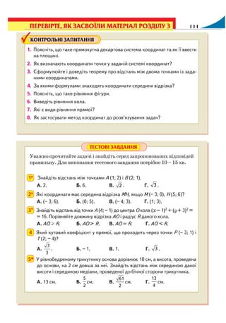ДЕКАРТОВІ КООРДИНАТИ НА ПЛОЩИНІ 111
КОНТРОЛЬНІ ЗАПИТАННЯ
1. Поясніть, що таке прямокутна декартова система координат та як її ввести
на площині.
2. Як визначають координати точки у заданій системі координат?
3. Сформулюйте і доведіть теорему про відстань між двома точками із зада
ними координатами.
4. За якими формулами знаходять координати середини відрізка?
5. Поясніть, що таке рівняння фігури.
6. Виведіть рівняння кола.
7. Які є види рівняння прямої?
8. Як застосувати метод координат до розв’язування задач?
ПЕРЕВІРТЕ, ЯК ЗАСВОЇЛИ МАТЕРІАЛ РОЗДІЛУ 3
ТЕСТОВІ ЗАВДАННЯ
Уважно прочитайте задачі і знайдіть серед запропонованих відповідей
правильну. Для виконання тестового завдання потрібно 10 – 15 хв.
1о Знайдіть відстань між точками А (1; 2) і В (2; 1).
А. 2. Б. 6. В. 2 . Г. 3 .
2о Які координати має середина відрізка МН, якщо М (– 3; 0), Н (5; 6)?
А. (– 3; 6). Б. (0; 5). В. (– 4; 3). Г. (1; 3).
3о
Знайдіть відстань від точки А (4; – 1) до центра О кола (х– 1)2 + (y + 3)2 =
= 16. Порівняйте довжину відрізка АО і радіус R даного кола.
А. АО R. Б. АО > R. В. АО = R. Г. АО < R.
4 Який кутовий коефіцієнт у прямої, що проходить через точки Р (– 3; 1) і
Т (2; – 4)?
А.
3
3
. Б. – 1. В. 1. Г. 3 .
5* У рівнобедреному трикутнику основа дорівнює 10 см, а висота, проведена
до основи, на 2 см довша за неї. Знайдіть відстань між серединою даної
висоти і серединою медіани, проведеної до бічної сторони трикутника.
А. 13 см. Б.
5
2
см. В.
61
2
см. Г.
13
4
см.
 