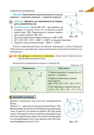 ГЕОМЕТРИЧНІ ПЕРЕТВОРЕННЯ 115
Наслідок. Переміщення прямі переводить у прямі,
промені – у промені, відрізки – у рівні їм відрізки.
З а д а ч а . Доведіть, що переміщення кут перево
дить у рівний йому кут.
Р о з в’я з а н н я . Нехай АВ і АС – два промені, що
виходять зі спільної точки А і не лежать на одній
прямій (мал. 196). Переміщення ці промені перево
дить у деякі промені А'В' і А'С'.
Оскільки переміщення зберігає відстані, то АВ = А'В',
АС = А'С', ВС = В'С'. АВС = А'В'С' за трьома сторонами.
З рівності трикутників випливає: ВАС = В'А'С'.
Узагалі переміщення будь яку фігуру переводить у рівну їй фігуру.
Тому поняття «рівні фігури» можна визначити за допомогою поняття «пе
реміщення».
Дві фігури називаються рівними, якщо вони переводяться
переміщенням одна в одну.
Властивості переміщення подано у таблиці 23.
Таблиця 23
Переміщення Властивості
1. Пряма переходить у пряму (а в а' ),
промінь – у промінь.
2. Відрізок переходить у рівний
йому відрізок
(АВ = А' В' , ВС = В' С' , АС = А' С' ).
3. Кут переходить у рівний йому кут
( А = А' , В = В' , С = С' ).
ДІЗНАЙТЕСЯ БІЛЬШЕ
Давайте поміркуємо над поняттям «відображення
фігур».
Нехай k і k' – два кола зі спільним центром О (мал. 197).
Вважатимемо, що кожній точці Хпершогоколавідповідає
точка Х' другого, яка лежить на промені ОХ. При цьому
кожна точка другого кола поставлена у відповідність де
якій точці першого кола. Крім того, різним точкам першо
го кола відповідають різні точки другого кола. Ми отри
мали відображення кола k на k'.
Мал. 196
Мал. 197
 