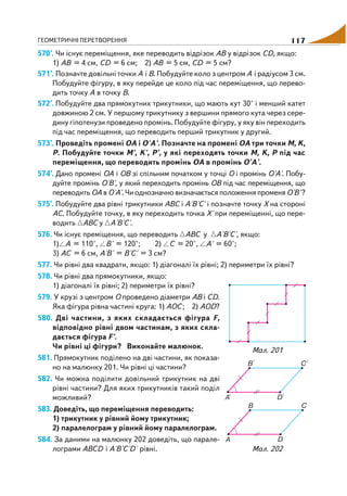 ГЕОМЕТРИЧНІ ПЕРЕТВОРЕННЯ 117
570°. Чи існує переміщення, яке переводить відрізок АВ у відрізок СD, якщо:
1) АВ = 4 см, СD = 6 см; 2) АВ = 5 см, СD = 5 см?
571°. Позначте довільні точки А і В. Побудуйте коло з центром А і радіусом 3 см.
Побудуйте фігуру, в яку перейде це коло під час переміщення, що перево
дить точку А в точку В.
572°. Побудуйте два прямокутних трикутники, що мають кут 30° і менший катет
довжиною 2 см. У першому трикутнику з вершини прямого кута через сере
дину гіпотенузи проведено промінь. Побудуйте фігуру, у яку він переходить
під час переміщення, що переводить перший трикутник у другий.
573°. Проведіть промені ОА і О'А'. Позначте на промені ОА три точки М, K,
Р. Побудуйте точки М', K', Р', у які переходять точки М, K, Р під час
переміщення, що переводить промінь ОА в промінь О'А'.
574°. Дано промені ОА і ОВ зі спільним початком у точці О і промінь О'А'. Побу
дуйте промінь О'В', у який переходить промінь ОВ під час переміщення, що
переводить ОА в О'А'. Чи однозначно визначається положення променяО'В'?
575°. Побудуйте два рівні трикутники АВС і А'В'С' і позначте точку Х на стороні
АС. Побудуйте точку, в яку переходить точка Х' при переміщенні, що пере
водить АВС у А'В'С'.
576. Чи існує преміщення, що переводить АВС у А'В'С', якщо:
1) А = 110°, В' = 120°; 2) С = 20°, А' = 60°;
3) АС = 6 см, А'В' = В'С' = 3 см?
577. Чи рівні два квадрати, якщо: 1) діагоналі їх рівні; 2) периметри їх рівні?
578. Чи рівні два прямокутники, якщо:
1) діагоналі їх рівні; 2) периметри їх рівні?
579. У крузі з центром О проведено діаметри АВ і СD.
Яка фігура рівна частині круга: 1) АОС; 2) АОD?
580. Дві частини, з яких складається фігура F,
відповідно рівні двом частинам, з яких скла
дається фігура F'.
Чи рівні ці фігури? Виконайте малюнок.
581. Прямокутник поділено на дві частини, як показа
но на малюнку 201. Чи рівні ці частини?
582. Чи можна поділити довільний трикутник на дві
рівні частини? Для яких трикутників такий поділ
можливий?
583. Доведіть, що переміщення переводить:
1) трикутник у рівний йому трикутник;
2) паралелограм у рівний йому паралелограм.
584. За даними на малюнку 202 доведіть, що парале
лограми АВСD і А'В'С'D' рівні.
Мал. 201
Мал. 202
 
