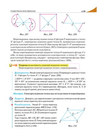ГЕОМЕТРИЧНІ ПЕРЕТВОРЕННЯ 119
Перетворення, при якому кожна точка Х фігури F переходить у точку
Х′ фігури F′, симетричну відносно даної точки О, називається перетво
ренням симетрії відносно точки О. При цьому фігури F і F′називаються
симетричними відносно точки О (мал. 207). Симетрію з центром O нази
вають також центральною симетрією.
Якщо перетворення симетрії відносно точки О переводить фігуру F у
себе, то вона називається центрально симетричною, а точка О – цент
ром симетрії. Наприклад, квадрат – центрально симетрична фігура. Цен
тром симетрії його є точка перетину діагоналей (мал. 208).
Теорема (властивість симетрії відносно точки).
Перетворення симетрії відносно точки є переміщенням.
Доведення. Нехай симетрія відносно точки О переводить довільні точки
X i Y фігури F у точки Х′ і Y′фігури F′ (мал. 209).
XOY= X ′OY ′ – за двома сторонами і кутом між ними. У них ОХ = ОХ ′,
ОY = ОY ′ за означенням симетрії відносно точки О, XOY = X ′OY ′ як
вертикальні. З рівності трикутників випливає: XY = X ′Y ′. Це означає, що
симетрія відносно точки О є переміщенням. (Випадок, коли точки X, Y, O
лежать на одній прямій, розгляньте самостійно).
Наслідок. Симетрія відносно точки має всі властивості переміщення.
З а д а ч а . Доведіть, що паралелограм є центрально симетричною фігурою
відносно точки перетину його діагоналей.
Р о з в’я з а н н я . Нехай О – точка перетину
діагоналей паралелограма АBCD (мал. 210).
Оскільки діагоналі AC і BD діляться точкою О
навпіл, то точки A і C, B і D симетричні віднос
но точки О.
Тоді сторони AB і CD, BC i AD також симет
ричні відносно точки О. Тому симетрія віднос
но точки перетину діагоналей паралелограма
переводить його у себе.
Мал. 207 Мал. 208 Мал. 209
Мал. 210
 