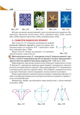 120 Розділ 4
Фігури, що мають центр симетрії, часто зустрічаються в довкіллі. На
приклад, пропелер літака (мал. 211), орнамент (мал. 212), квітка
(мал. 213), морська зірка (мал. 214), сніжинка (мал. 215).
2. СИМЕТРІЯ ВІДНОСНО ПРЯМОЇ
Дві точки Х і X′ площини називаються симет
ричними відносно прямої l, якщо ця пряма пер
пендикулярна до відрізка ХX′ і проходить через
його середину (мал. 216).
Якщо точка Х лежить на прямій l, то симетрич
ною їй точкою є сама точка Х.
Щоб побудувати точку X′, симетричну точці Х відносно прямої l, про
ведіть з точки Х перпендикуляр ХО до прямої l і на його продовженні з
другого боку від прямої l відкладіть відрізок ОX′= ОХ (мал. 216).
Перетворення, при якому кожна точка Х фігури F переходить у точку
X′ фігури F′, симетричну відносно даної прямої l, називається перетво
ренням симетрії відносно прямої l. При цьому фігури F і F′ називаються
симетричними відносно прямої l (мал. 217). Пряма l називається віссю
симетрії. Симетрію з віссю l називають також осьовою симетрією.
Якщо перетворення симетрії відносно прямої l переводить фігуру F у
себе, то ця фігура називається симетричною відносно прямої l, а пряма l –
віссю симетрії фігури.
Наприклад, пряма, що проходить через центр кола, є віссю симетрії
кола (мал. 218).
Мал. 211 Мал. 212 Мал. 213 Мал. 214 Мал. 215
Мал. 216
Мал. 217 Мал. 218 Мал. 219
 