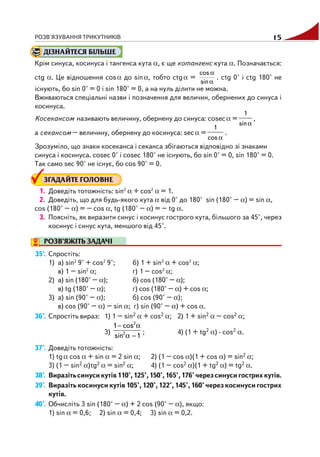 РОЗВ'ЯЗУВАННЯ ТРИКУТНИКІВ 15
ДІЗНАЙТЕСЯ БІЛЬШЕ
Крім синуса, косинуса і тангенса кута α, є ще котангенс кута α. Позначається:
ctg α. Це відношення cosα до sinα, тобто ctgα =
α
α
sin
cos
. ctg 0° і ctg 180° не
існують, бо sin 0° = 0 і sin 180° = 0, а на нуль ділити не можна.
Вживаються спеціальні назви і позначення для величин, обернених до синуса і
косинуса.
Косекансом називають величину, обернену до синуса: cosecα =
α
1
sin
,
а секансом – величину, обернену до косинуса: secα =
α
1
cos
.
Зрозуміло, що знаки косеканса і секанса збігаються відповідно зі знаками
синуса і косинуса. cosec 0° і cosec 180° не існують, бо sin 0° = 0, sin 180° = 0.
Так само sec 90° не існує, бо cos 90° = 0.
ЗГАДАЙТЕ ГОЛОВНЕ
1. Доведіть тотожність: sin2
α + cos2
α = 1.
2. Доведіть, що для будь якого кута α від 0° до 180° sin (180° – α) = sin α,
cos (180° – α) = – cos α, tg (180° – α) = – tg α.
3. Поясніть, як виразити синус і косинус гострого кута, більшого за 45°, через
косинус і синус кута, меншого від 45°.
РОЗВ’ЯЖІТЬ ЗАДАЧІ
35'. Спростіть:
1) а) sin2
9° + cos2
9°; б) 1 + sin2
α + cos2
α;
в) 1 – sin2
α; г) 1 – cos2
α;
2) а) sin (180° – α); б) cos (180° – α);
в) tg (180° – α); г) cos (180° – α) + cos α;
3) а) sin (90° – α); б) cos (90° – α);
в) cos (90° – α) – sin α; г) sin (90° – α) + cos α.
36°. Спростіть вираз: 1) 1 – sin2 α + cos2 α; 2) 1 + sin2 α – cos2 α;
3)
− α
α −
2
2
1 cos
sin 1
; 4) (1 + tg2 α) · cos2 α.
37°. Доведіть тотожність:
1) tgα cos α + sin α = 2 sin α; 2) (1 – cos α)(1 + cos α) = sin2 α;
3) (1 – sin2 α)tg2 α = sin2 α; 4) (1 – cos2 α)(1 + tg2 α) = tg2 α.
38°. Виразітьсинусикутів110°,125°,150°,165°,176°черезсинусигострихкутів.
39°. Виразіть косинуси кутів 105°, 120°, 122°, 145°, 160° через косинуси гострих
кутів.
40°. Обчисліть 3 sin (180° – α) + 2 cos (90° – α), якщо:
1) sin α = 0,6; 2) sin α = 0,4; 3) sin α = 0,2.
 