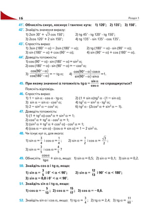 16 Розділ 1
41°. Обчисліть синус, косинус і тангенс кута: 1) 120°; 2) 135°; 3) 150°.
42°. Знайдіть значення виразу:
1) 2sin 30° + 3 cos 150°; 2) tg 45° · tg 120° · tg 150°;
3) 2cos 120° + 2 sin 150°; 4) tg 135° · sin 135° · cos 135°.
43°. Спростіть вираз:
1) 3sin (180° – α) – 2sin (180° – α); 2) tg (180° – α) · sin (90° – α);
3) sin (180° – α) + cos (90° – α); 4) sin (90° – α) + cos (180° – α).
44°. Доведіть тотожність:
1) cos (90° – α) · sin (180° – α) = sin2 α;
2) cos (180° – α) · sin (90° – α) = – cos2 α;
3)
( )
( )α−°
α−°
180cos
90cos
= – tg α; 4)
( )
( ) α⋅α−°
α⋅α−°
sin90sin
cos90cos
=1.
45. При якому значенні ααααα тотожність tgααααα =
α
α
cos
sin
не справджується?
Поясніть відповідь.
46. Спростіть вираз:
1) 1 – sin α · cos α · tg α; 2) (1 + sin α)tg2 α · (1 – sin α);
3) sin α – sin α · cos2 α; 4) tg2 α – sin2 α · tg2 α;
5) 2 – sin2 α – cos2 α; 6) tg2 α · (2cos2 α + sin2 α – 1).
47. Доведіть тотожність:
1) (1 + tg2 α) cos4 α + sin2 α = 1;
2) cos2 α + tg2 α · cos2 α = 1;
3) (sin2 α + tg2 α + cos2 α) · cos2 α = 1;
4) (cos α – sin α) · (cos α + sin α) = 1 – 2 sin2 α.
48. Чи існує кут α, для якого:
1) sin α =
3
4
і cos α =
1
4
; 2) sin α =
1
2
і cos α =
3
2
;
3) sin α =
3
5
і cos α =
4
5
?
49. Обчисліть
α
α
tg
cos
+ sin α, якщо: 1) sin α = 0,5; 2) sin α = 0,1; 3) sin α = 0,2.
50. Знайдіть cos ααααα і tg ααααα, якщо:
1) sin ααααα =
5
3
і 0° < ααααα < 90°; 2) sin ααααα =
13
12
і 90° < ααααα < 180°;
3) sin ααααα = 0,8 і 0° < ααααα < 90°.
51. Знайдіть sin ααααα і tg ααααα, якщо:
1) cos ααααα = –
13
5
; 2) cos ααααα =
17
15
; 3) cos ααααα = – 0,6.
52. Знайдіть sin α і cos α, якщо: 1) tg α =
4
3
; 2) tg α = 2,4; 3) tg α =
60
11
.
 
