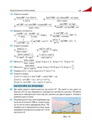 РОЗВ'ЯЗУВАННЯ ТРИКУТНИКІВ 17
53. Спростіть вираз:
1)
( ) 2
2
2cos 90 2sin
1 sin
°−α − α
− α
; 2)
( ) ( )2
2sin 180 2cos 90 cos
sin cos
°−α + °−α ⋅ α
α + α
;
3)
( ) ( ) ( )2
sin 90 sin 180 cos 90
cos sin
°−α − °−α °−α
α − α
; 4)
( )
( ) ( )
cos 180 tg
sin 90 tg 180
°−α ⋅ α
°−α ⋅ °−α .
54. Доведіть тотожність:
1)
( ) ( )sin 90 sin 90
2 tg
1 sin 1 sin
°−α °−α
− = α
− α + α
; 2)
( )
( )
2
1 cos 90
tg 1
sin 180 cos
− °−α
⋅ α =
°−α α
;
3)
( )
( )
⎛ ⎞
− ⋅ −α⎜ ⎟⎜ ⎟−α⎝ ⎠
2
2
1
1 tg 180° =1
cos 90°
; 4) ( ) 1180tg
sin
1sin 2
2
2
−=α−°⋅
α
−α
.
55*. Спростіть вираз:
1)
α+α
−α
cossin
1cos2 2
; 2) α+
α
α−α 2
2
44
tg
cos
sincos
;
3)
( )
( ) ( )22
2
tg1tg1
1cossin
α−−α+
−α+α
; 4)
αα
α−α−
22
44
sincos
cossin1
.
56*. Обчисліть
α−α
α+α
cossin
cossin
, якщо: 1) tg α = 3; 2) tg α = 2; 3) tg α = 0.
57*. Обчисліть 2 2
sin cos
sin cos
α α
α − α
, якщо: 1) tg α = 0; 2) tg α = 2; 3) tg α =
5
2
.
58*. Знайдіть sin α · cos α, якщо sin α + cos α = m.
59*. Спростіть вираз:
1) sin4 α + cos4 α + 2sin2 (180° – α)sin2 (90° – α);
2) sin2 α · sin2 (90° – α) – sin2 α + sin4 α;
3) cos2 α · cos2 (90° – α) – cos2 α + cos4 α.
ЗАСТОСУЙТЕ НА ПРАКТИЦІ
60. Дві прямі дороги перетинаються під кутом 47°. На одній із цих доріг на
відстані 6,5 км від перехрестя знаходиться автобусна зупинка. Потрібно
прокласти найкоротший шлях від цієї зупинки до другої дороги. Знайдіть
довжину цього шляху.
61. Пасажирський літак, який перебуває над
пунктом A на висоті 400 м, почав посад
ку на злітну смугу аеродрому (мал. 14).
Знайдіть кут α приземлення літака, якщо
аеродром знаходиться на відстані 1,2 км
від пункту A.
Мал. 14
 