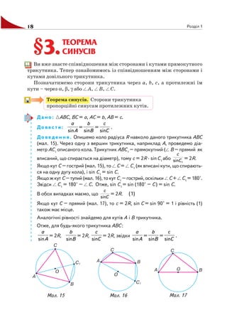 18 Розділ 1
ТЕОРЕМА
СИНУСІВ
Ви вже знаєте співвідношення між сторонами і кутами прямокутного
трикутника. Тепер ознайомимось із співвідношенням між сторонами і
кутами довільного трикутника.
Позначатимемо сторони трикутника через a, b, c, а протилежні їм
кути – через α, β, γ або A, B, C.
Теорема синусів. Сторони трикутника
пропорційні синусам протилежних кутів.
Дано: ABC, BC = a, AC = b, AB = c.
Довести:
A
a
sin
=
B
b
sin
=
C
c
sin
.
Доведення. Опишемо коло радіуса R навколо даного трикутника ABC
(мал. 15). Через одну з вершин трикутника, наприклад A, проведемо діа
метр AC1
описаного кола. Трикутник ABC1
– прямокутний ( B – прямий як
вписаний, що спирається на діаметр), тому c = 2R · sinC1
або
1sinC
c
= 2R.
Якщо кут C – гострий (мал. 15), то C = C1
(як вписані кути, що спирають
ся на одну дугу кола), і sin C1
= sin C.
Якщо ж кут C – тупий (мал. 16), то кут C1
– гострий, оскільки C + C1
= 180°.
Звідси C1
= 180° – C. Отже, sin C1
= sin (180° – C) = sin C.
В обох випадках маємо, що
C
c
sin
= 2R. (1)
Якщо кут C – прямий (мал. 17), то c = 2R, sin C = sin 90° = 1 і рівність (1)
також має місце.
Аналогічні рівності знайдемо для кутів A і B трикутника.
Отже, для будь якого трикутника ABC:
A
a
sin
= 2R,
B
b
sin
= 2R,
C
c
sin
= 2R, звідки
A
a
sin
=
B
b
sin
=
C
c
sin
.
§3.§3.
Мал. 15 Мал. 16 Мал. 17
 