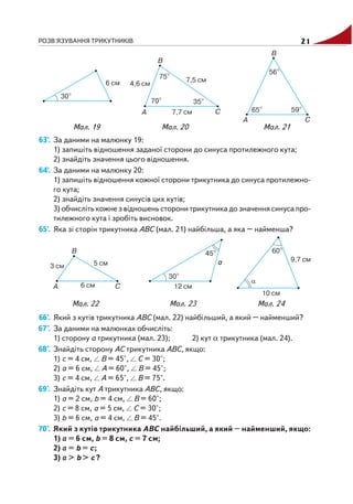 РОЗВ'ЯЗУВАННЯ ТРИКУТНИКІВ 21
63'. За даними на малюнку 19:
1) запишіть відношення заданої сторони до синуса протилежного кута;
2) знайдіть значення цього відношення.
64'. За даними на малюнку 20:
1) запишіть відношення кожної сторони трикутника до синуса протилежно
го кута;
2) знайдіть значення синусів цих кутів;
3) обчисліть кожне з відношень сторони трикутника до значення синуса про
тилежного кута і зробіть висновок.
65'. Яка зі сторін трикутника ABC (мал. 21) найбільша, а яка – найменша?
66'. Який з кутів трикутника ABC (мал. 22) найбільший, а який – найменший?
67°. За даними на малюнках обчисліть:
1) сторону a трикутника (мал. 23); 2) кут α трикутника (мал. 24).
68°. Знайдіть сторону AC трикутника ABC, якщо:
1) c = 4 см, B = 45°, C = 30°;
2) a = 6 см, A = 60°, B = 45°;
3) c = 4 см, A = 65°, B = 75°.
69°. Знайдіть кут A трикутника ABC, якщо:
1) a = 2 см, b = 4 см, B = 60°;
2) c = 8 см, a = 5 см, C = 30°;
3) b = 6 см, a = 4 см, B = 45°.
70°. Який з кутів трикутника ABC найбільший, а який – найменший, якщо:
1) a = 6 см, b = 8 см, c = 7 см;
2) a = b = c;
3) a > b > c?
Мал. 19 Мал. 20 Мал. 21
Мал. 22 Мал. 23 Мал. 24
 