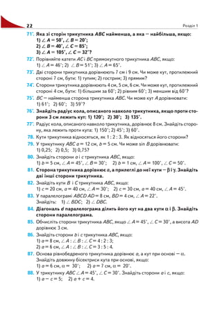 22 Розділ 1
71°. Яка зі сторін трикутника ABC найменша, а яка – найбільша, якщо:
1) A = 50°, B = 20°;
2) B = 40°, C = 85°;
3) A = 105°, C = 32°?
72°. Порівняйте катети AC і BC прямокутного трикутника ABC, якщо:
1) A = 46°; 2) B = 51°; 3) A = 65°.
73°. Дві сторони трикутника дорівнюють 7 см і 9 см. Чи може кут, протилежний
стороні 7 см, бути: 1) тупим; 2) гострим; 3) прямим?
74°. Сторони трикутника дорівнюють 4 см, 5 см, 6 см. Чи може кут, протилежний
стороні 4 см, бути: 1) більшим за 60°; 2) рівним 60°; 3) меншим від 60°?
75°. BC – найменша сторона трикутника ABC. Чи може кут A дорівнювати:
1) 61°; 2) 60°; 3) 59°?
76°. Знайдіть радіус кола, описаного навколо трикутника, якщо проти сто
рони 3 см лежить кут: 1) 120°; 2) 30°; 3) 135°.
77°. Радіус кола, описаного навколо трикутника, дорівнює 8 см. Знайдіть сторо
ну, яка лежить проти кута: 1) 150°; 2) 45°; 3) 60°.
78. Кути трикутника відносяться, як 1 : 2 : 3. Як відносяться його сторони?
79. У трикутнику ABC a = 12 см, b = 5 см. Чи може sin B дорівнювати:
1) 0,25; 2) 0,5; 3) 0,75?
80. Знайдіть сторони a і c трикутника ABC, якщо:
1) b = 5 см, A = 45°, B = 30°; 2) b = 1 см, A = 100°, C = 50°.
81. Сторона трикутника дорівнює a, а прилеглі до неї кути – βββββ і γγγγγ. Знайдіть
дві інші сторони трикутника.
82. Знайдіть кути B і C трикутника ABC, якщо:
1) c = 20 см, a = 40 см, A = 30°; 2) c = 30 см, a = 40 см, A = 45°.
83. У паралелограмі ABCD AD = 8 см, BD = 4 см, A = 22°.
Знайдіть: 1) BDC; 2) DBC.
84. Діагональ d паралелограма ділить його кут на два кути ααααα і βββββ. Знайдіть
сторони паралелограма.
85. Обчисліть сторони трикутника ABC, якщо A = 45°, C = 30°, а висота AD
дорівнює 3 см.
86. Знайдіть сторони b і c трикутника ABC, якщо:
1) a = 8 см, A : B : C = 4 : 2 : 3;
2) a = 6 см, A : B : C = 3 : 5 : 4.
87. Основа рівнобедреного трикутника дорівнює a, а кут при основі – α.
Знайдіть довжину бісектриси кута при основі, якщо:
1) a = 6 см, α = 30°; 2) a = 7 см, α = 20°.
88. У трикутнику ABC A = 45°, C = 30°. Знайдіть сторони a і c, якщо:
1) a – c = 5; 2) a + c = 4.
 