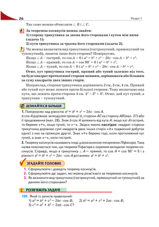 26 Розділ 1
Так само можна обчислити B і C.
За теоремою косинусів можна знайти:
1) сторону трикутника за двома його сторонами і кутом між ними
(задача 1);
2) кути трикутника за трьома його сторонами (задача 2).
Чи можна визначити вид трикутника (гострокутний, прямокутний чи
тупокутний), знаючи лише його сторони? Поміркуємо.
Якщо A – гострий, то cos A > 0 і a2
= b2
+ c2
– 2bc · cos A < b2
+ c2
.
Якщо A – прямий, то cos A = cos 90° = 0 і a2
= b2
+ c2
.
Якщо A – тупий, то cos A < 0 і a2
= b2
+ c2
– 2bc · cos A > b2
+ c2
.
Отже, кут трикутника гострий, прямий або тупий залежно від того,
чи буде квадрат протилежної сторони меншим, дорівнювати або більшим
за суму квадратів двох інших сторін.
Наприклад, сторони трикутника дорівнюють 2 см, 3 см, 4 см. Прямий
або тупий кут може лежати проти більшої сторони. Тому визначимо вид
кута, що лежить проти сторони 4 см. 42
> 22
+ 32
. Отже, цей кут тупий, а
трикутник – тупокутний.
ДІЗНАЙТЕСЯ БІЛЬШЕ
1. Поміркуємо над рівністю a2
= b2
+ c2
– 2bc · cos A.
b cos A дорівнює за модулем проекції bc
сторони AC на сторону AB (мал. 27) або
її продовження (мал. 28). Знак b cos A залежить від кута A: якщо кут A гострий,
то беремо «+», якщо тупий, то «–». Звідси маємо наслідок: квадрат сторони
трикутника дорівнює сумі квадратів двох інших сторін «±» подвоєний добуток
однієї з них на проекцію другої. Знак «+» беремо тоді, коли протилежний кут
тупий, а знак «–», коли гострий.
2. Теорему косинусів називають іноді узагальненою теоремою Піфагора. Така
назва пояснюється тим, що теорема Піфагора є окремим випадком теореми ко
синусів. Справді, якщо в трикутнику A – прямий, то cos A = cos 90° = 0 і з
рівності a2
= b2
+ c2
– 2bc · cos A дістанемо: a2
= b2
+ c2
.
ЗГАДАЙТЕ ГОЛОВНЕ
1. Сформулюйте і доведіть теорему косинусів.
2. Сформулюйте дві задачі, які можна розв’язати за теоремою косинусів.
3. Як визначити вид трикутника (гострокутний, прямокутний чи тупокутний) за
даними його сторонами?
РОЗВ’ЯЖІТЬ ЗАДАЧІ
108'. Який із записів правильний:
1) a2 = b2 + c2 – 2bc · cos B; 2) b2 = a2 + c2 + 2ac · cos B;
3) c2 = a2 + b2 – 2ab · cos C?
?
 