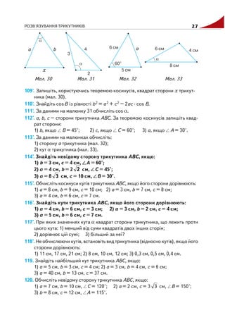 РОЗВ'ЯЗУВАННЯ ТРИКУТНИКІВ 27
109'. Запишіть, користуючись теоремою косинусів, квадрат сторони x трикут
ника (мал. 30).
110'. Знайдіть cosB із рівності b2 = a2 + c2 – 2ac · cos B.
111'. За даними на малюнку 31 обчисліть cos α.
112°. a, b, c – сторони трикутника ABC. За теоремою косинусів запишіть квад
рат сторони:
1) b, якщо B = 45°; 2) c, якщо C = 60°; 3) a, якщо A = 30°.
113°. За даними на малюнках обчисліть:
1) сторону a трикутника (мал. 32);
2) кут α трикутника (мал. 33).
114°. Знайдіть невідому сторону трикутника ABC, якщо:
1) b = 3 см, c = 4 см, A = 60°;
2) a = 4 см, b = 2 2 см, C = 45°;
3) a = 8 3 см, c = 10 см, B = 30°.
115°. Обчисліть косинуси кутів трикутника ABC, якщо його сторони дорівнюють:
1) a = 8 см, b = 9 см, c = 10 см; 2) a = 3 см, b = 7 см, c = 8 см;
3) a = 4 см, b = 6 см, c = 7 см.
116°. Знайдіть кути трикутника ABC, якщо його сторони дорівнюють:
1) a = 4 см, b = 6 см, c = 3 см; 2) a = 3 см, b = 2 см, c = 4 см;
3) a = 5 см, b = 6 см, c = 7 см.
117°. При яких значеннях кута α квадрат сторони трикутника, що лежить проти
цього кута: 1) менший від суми квадратів двох інших сторін;
2) дорівнює цій сумі; 3) більший за неї?
118°. Не обчислюючи кутів, встановіть вид трикутника (відносно кутів), якщо його
сторони дорівнюють:
1) 11 см, 17 см, 21 см; 2) 8 см, 10 см, 12 см; 3) 0,3 см, 0,5 см, 0,4 см.
119. Знайдіть найбільший кут трикутника ABC, якщо:
1) a = 5 см, b = 3 см, c = 4 см; 2) a = 3 см, b = 4 см, c = 6 см;
3) a = 40 см, b = 13 см, c = 37 см.
120. Обчисліть невідому сторону трикутника ABC, якщо:
1) a = 7 см, b = 10 см, C = 120°; 2) a = 2 см, c = 3 3 см, B = 150°;
3) b = 8 см, c = 12 см, A = 115°.
Мал. 32 Мал. 33Мал. 30 Мал. 31
 
