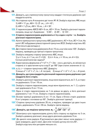 28 Розділ 1
121. Доведіть, що у прямокутному трикутнику квадрат гіпотенузи дорівнює сумі
квадратів катетів.
122. На сторонах кута A позначено дві точки M і N. Знайдіть відстань MN, якщо:
1) AM = 17 см, AN = 12 2 см, A = 45°;
2) AM = 7 3 см, AN = 10 см, A = 30°.
123. У паралелограма ABCD AB = 6 см, AD = 10 см. Знайдіть діагоналі парале
лограма, якщо кут A дорівнює: 1) 60°; 2) 48°; 3) 125°.
124. Сторони паралелограма дорівнюють a і b, а один з кутів – ααααα. Знайдіть
діагоналі паралелограма.
125. Катети прямокутного трикутника ABC дорівнюють: AC = 4 см, BC = 3 см. На
катеті BC побудовано рівносторонній трикутник BCD. Знайдіть відстань AD.
(Розгляньте два випадки.)
126. Дві сторони трикутника дорівнюють 8 см і 15 см, а кут між ними 120°. Знайдіть
медіану, проведену до третьої сторони трикутника.
127. Знайдіть невідому сторону трикутника ABC, якщо:
1) a = 5 см, b = 7 см, sin C = 0,8; 2) b = 4 см, c = 10 см, sin A = 0,6.
Скільки розв’язків має задача?
128. Користуючись формулою a2 = b2 + c2 – 2bc · cos α, дослідіть, як змінюється
сторона a із зростанням кута α від 0° до 180° (при сталих значеннях b і c).
129. a, b, c – сторони трикутника ABC. Доведіть:
1) якщо a2 < b2 + c2, то A гострий; 2) якщо a2 > b2 + c2, то A тупий.
130. Доведіть, що сума квадратів діагоналей паралелограма дорівнює сумі
квадратів його сторін.
131. Знайдіть діагоналі паралелограма, якщо вони відносяться, як 3 : 5, а сторо
ни дорівнюють 13 см і 16 см.
132. Знайдіть сторони паралелограма, якщо вони відносяться, як 1 : 2, а діаго
налі дорівнюють 9 см і 13 см.
133. Одна зі сторін паралелограма на 1 см довша за другу, а його діагоналі
дорівнюють 7 см і 11 см. Знайдіть сторони паралелограма.
134. Основи трапеції дорівнюють 6 см і 11 см. Одна з бічних сторін дорівнює
8 см і утворює з основою кут 60°. Знайдіть діагоналі трапеції.
135*. Сторона трикутника дорівнює 26 см, а медіани, проведені до двох інших
сторін, дорівнюють 15 см і 30 см. Знайдіть третю медіану.
136*. Доведіть, що медіана трикутника 222
22
2
1
aa −+= cbm .
137*. Бісектриса кута паралелограма ділить його сторону на відрізки по 5 см.
Знайдіть довжину діагоналі, якщо друга діагональ дорівнює 9 см.
138*. До даного кола радіуса R дотикаються два рівні менші кола радіуса r –
одне зсередини, друге зовні. Дуга між точками дотику містить 60°.
Знайдіть відстань між центрами менших кіл.
 