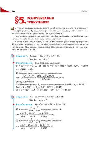30 Розділ 1
РОЗВ’ЯЗУВАННЯ
ТРИКУТНИКІВ
У 8 класі ви розв’язували задачі на обчислення елементів прямокут
ного трикутника. Ці задачі є окремим випадком задач, які прийнято на
зивати задачами на розв’язування трикутників.
Розв’язати трикутник означає – знайти невідомі сторони і кути три
кутника за відомими його сторонами і кутами.
Можливі такі види задач, у яких вимагається розв’язати трикутник:
1) за двома сторонами і кутом між ними; 2) за стороною і прилеглими до
неї кутами; 3) за трьома сторонами; 4) за двома сторонами і кутом, при
леглим до однієї з них.
З а д а ч а 1. Дано: b = 93, с = 65, А = 42°.
Знайти: а, В, С.
Р о з в’я з а н н я . 1) За теоремою косинусів:
a2
= 932
+ 652
– 2 · 93 · 65 · cos 42° = 8649 + 4225 – 12090 · 0,7431 3890,
a 3890 62,4.
2) Застосовуючи теорему косинусів, дістанемо:
−
≈ ≈ −
⋅ ⋅
2 2 2
+ 3890+4225 8649
cos = 0,0658.
2 2 62,4 65
a c b
B
ac
Отже, В – тупий.
Знайдемо гострий кут В1
, косинус якого дорівнює 0,0658. В1
86°13'.
Тоді В = 180° – В1
= 180° – 86°13' 93°47'.
3) С = 180° – А – В = 180° – 42° – 93°47' 44°13'.
З а д а ч а 2. Дано: с = 40, А = 28°, В = 31°.
Знайти: а, b, С.
Р о з в’я з а н н я . 1) С = 180° – 28° – 31° = 121°.
2) Із рівності
sin sin
=
a b
A B
знаходимо сторону b:
40 sin31° 40 0,5150
sin28° 0,4695
sin
= = 43,9.
sin
a B
b
A
⋅ ⋅
≈ ≈
3) Із рівності
sin sin
=
a c
A C
знаходимо сторону с :
sin 40 sin121 40 0,8572
sin sin28 0,4695
°
= = 73
°
a C
A
c
⋅ ⋅
≈ ≈ .
§5.§5.
 