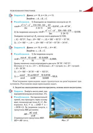 РОЗВ'ЯЗУВАННЯ ТРИКУТНИКІВ 31
З а д а ч а 3. Дано: а = 18, b = 24, с = 13.
Знайти: А, В, С.
Р о з в’я з а н н я . 1) Знаходимо за теоремою косинусів кут А:
− −
⋅ ⋅
′≈ ∠ ≈
2 2 2
+ 576+169 324 421
2 2 24 13 624
cos = = = 0,6747, 47°34
b c a
bc
A A .
2) За теоремою косинусів: .1330,0
13242
576169324
2
cos
222
−≈
⋅⋅
−+
=
−+
=
ac
bca
B
Знайдемо гострий кут В1
, косинус якого дорівнює 0,1330.
В1
82°21'. Тоді В = 180° – В1
= 180° – 82°21' 97°39'.
3) С = 180° – А – В = 180° – 47°34' – 97°39' 34°47'.
З а д а ч а 4. Дано: а = 70, b = 65, А = 40°.
Знайти: c, В, С.
Р о з в’я з а н н я . 1) За теоремою синусів:
sin 65 sin40 65 0,6428
sin 0,5969.
70 70
b A
B
a
⋅ ⋅
= = ≈ ≈
Цьому значенню синуса відповідають два кути: 36°39' і 143°21'.
Оскільки а > b, то А > В. Оскільки A – гострий, то В – гострий:
В 36°39'.
2) С = 180° – 36°39' – 40° 103°21'.
3)
sin 70 sin103 21 70 0,9730
105,9.
sin 0,6428sin40
a C
c
A
′⋅ ⋅
= = = ≈
Розв’язування прикладних задач ґрунтується на розв’язуванні три
кутників. Розглянемо види прикладних задач.
1. Задачі на знаходження висоти предмета, основа якого недоступна.
З а д а ч а . Знайдіть висоту вежі, яка
відокремленавідвасрічкою(мал. 37).
Р о з в’я з а н н я . На горизонтальній
прямій, яка проходить через основу
вежі, позначимо дві точки А1
і С1
. Ви
мірюємо А1
С1
= b, DAB = α і
DCB = β. За теоремою синусів, з
трикутника АВС дістанемо:
sin
sin
AC
AB
B
⋅ β
= .
З прямокутного трикутника ABD:
BD = AB · sin α. Мал. 37
 