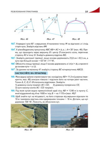 РОЗВ'ЯЗУВАННЯ ТРИКУТНИКІВ 37
163*. Усередині кута 60° з вершиною А позначено точку М на відстанях а і b від
сторін кута. Знайдіть відстань АМ.
164*. У рівнобедреному трикутнику АВС АВ = АС = b, а А = 30° (мал. 46). Пря
ма, що проходить через вершину В і центр О описаного кола, перетинає
сторону АС в точці D. Знайдіть довжину відрізка ВD.
165*. Знайдіть діагоналі трапеції, якщо основи дорівнюють 23,8 см і 43,5 см, а
кути при більшій основі – 63°54' і 71°18'.
166*. Обчисліть площу трапеції, якщо її основи дорівнюють а і b (а > b), а прилеглі
до основи кути – α і β.
167*. За даними на малюнку 47 знайдіть сторону ВС чотирикутника АВСD.
ЗАСТОСУЙТЕ НА ПРАКТИЦІ
168. Мансардну крівлю спроектували так: на відрізку АВ = 11,5 м (ширина пере
криття, мал. 48) описали півколо і поділили його на чотири рівні частини.
Точки А, С, D, Е і В сполучили відрізками. Знайдіть:
1) довжину схилу покрівлі АС і СD; 2) довжину поперечини СE;
3) кути нахилу схилів АС і СD покрівлі.
169. Під яким кутом видно прямолінійний край лісу АВ = 1240 м із пункту С,
який віддалений від А на 1600 м і від В – на 1170 м (мал. 49)?
170. Щоб знайти кут на місцевості, на його сторонах від вершини відклали по
10 м і виміряли відстань між одержаними точками – 16 м. Дістали, що кут
дорівнює 106°18'. Поясніть, як обчислили кут.
Мал. 47 Мал. 48Мал. 46
Мал. 49 Мал. 50
 