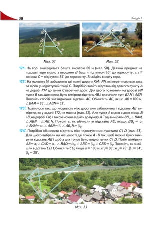 38 Розділ 1
171. На горі знаходиться башта висотою 60 м (мал. 50). Деякий предмет на
підошві гори видно з вершини В башти під кутом 65° до горизонту, а з її
основи С – під кутом 35° до горизонту. Знайдіть висоту гори.
172*. На малюнку 51 зображено дві прямі дороги KМ і PN, які перетинаються десь
за лісом у недоступній точці С. Потрібно знайти відстань від деякого пункту А
на дорозі KМ до точки С перетину доріг. Для цього позначили на дорозі PN
пункт В так, що можна було виміряти відстань АВ, і визначили кути ВАМ і АВN.
Поясніть спосіб знаходження відстані АС. Обчисліть АС, якщо АВ = 800 м,
ВАМ = 85°, АВN = 52°.
173*. Трапилося так, що місцевість між дорогами заболочена і відстань АВ ви
міряти, як у задачі 172, не можна (мал. 52). Але пункт А видно з двох місць В
іВ1 надорозіPN,атакожможнапідійтидопунктуА.ТодівимірялиВВ1, ВАМ,
АВN і АВ1N. Поясніть, як обчислити відстань АС, якщо: ВВ1 = а,
ВАМ = α, АВN = β, АВ1N = β1.
174*. Потрібно обчислити відстань між недоступними пунктами С і D (мал. 53).
Для цього вибрали на місцевості дві точки А і В так, щоб можна було вимі
ряти відстань АВ і щоб з цих точок було видно точки С і D. Потім виміряли
АВ = а, САD = α1, ВАD = α2, АВС = β2, СВD = β1. Поясніть, як знай
шли відстань СD. Обчисліть СD, якщо а = 100 м, α1 = 30°, α2 = 70°, β1 = 54°,
β2 = 28°.
Мал. 51 Мал. 52
Мал. 53
 