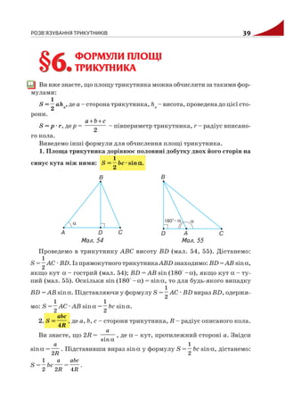 РОЗВ'ЯЗУВАННЯ ТРИКУТНИКІВ 39
ФОРМУЛИ ПЛОЩІ
ТРИКУТНИКА
Ви вже знаєте, що площу трикутника можна обчислити за такими фор
мулами:
S =
1
2
аha
, де а – сторона трикутника, ha
– висота, проведена до цієї сто
рони.
S = p · r, де р =
+ +
2
a b c
– півпериметр трикутника, r – радіус вписано
го кола.
Виведемо інші формули для обчислення площі трикутника.
1. Площа трикутника дорівнює половині добутку двох його сторін на
синус кута між ними: S =
1
2
bc · sinααααα.
§6.§6.
Проведемо в трикутнику АВС висоту ВD (мал. 54, 55). Дістанемо:
S =
1
2
AC · BD. Із прямокутного трикутника АВD знаходимо: ВD = АВ sinα,
якщо кут α – гострий (мал. 54); ВD = АВ sin (180° –α), якщо кут α – ту
пий (мал. 55). Оскільки sin (180° –α) = sinα, то для будь якого випадку
ВD = АВ sinα. Підставляючи у формулу S =
1
2
AC · BD вираз BD, одержи
мо: S =
1
2
AC · AB sinα =
1
2
bc sinα.
2. S =
4
abc
R
, де а, b, с – сторони трикутника, R – радіус описаного кола.
Ви знаєте, що 2R =
αsin
a
, де α – кут, протилежний стороні а. Звідси
sinα =
2
a
R
. Підставивши вираз sinα у формулу S =
1
2
bc sinα, дістанемо:
S =
1
2
bc
2
a
R
=
4
abc
R
.
Мал. 54 Мал. 55
 