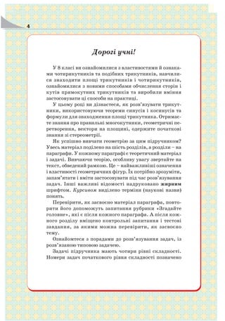 4
Дорогі учні!
У 8 класі ви ознайомилися з властивостями й ознака
ми чотирикутників та подібних трикутників, навчили
ся знаходити площі трикутників і чотирикутників,
ознайомилися з новими способами обчислення сторін і
кутів прямокутних трикутників та виробили вміння
застосовувати ці способи на практиці.
У цьому році ви дізнаєтеся, як розв’язувати трикут
ники, використовуючи теореми синусів і косинусів та
формули для знаходження площі трикутника. Отримає
те знання про правильні многокутники, геометричні пе
ретворення, вектори на площині, одержите початкові
знання зі стереометрії.
Як успішно вивчати геометрію за цим підручником?
Увесь матеріал поділено на шість розділів, а розділи – на
параграфи. У кожному параграфі є теоретичний матеріал
і задачі. Вивчаючи теорію, особливу увагу звертайте на
текст, обведений рамкою. Це – найважливіші означення
і властивості геометричних фігур. Їх потрібно зрозуміти,
запам’ятати і вміти застосовувати під час розв’язування
задач. Інші важливі відомості надруковано жирним
шрифтом. Курсивом виділено терміни (наукові назви)
понять.
Перевірити, як засвоєно матеріал параграфа, повто
рити його допоможуть запитання рубрики «Згадайте
головне», які є після кожного параграфа. А після кож
ного розділу вміщено контрольні запитання і тестові
завдання, за якими можна перевірити, як засвоєно
тему.
Ознайомтеся з порадами до розв’язування задач, із
розв’язаною типовою задачею.
Задачі підручника мають чотири рівні складності.
Номери задач початкового рівня складності позначено
 