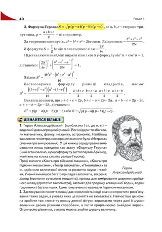 40 Розділ 1
3. Формула Герона: S = , де а, b, с – сторони три
кутника, р =
2
a b c+ +
– півпериметр.
За теоремою косинусів, а2
= b2
+ с2
– 2bc cosα. Звідси cosα =
2 2 2
2
b c a
bc
+ −
.
З формули S =
1
2
bc sinα знаходимо: sinα =
2S
bc
.
Підставляючи знайдені вирази sinα і cosα у формулу sin2
α + cos2
α = 1,
дістанемо:
2
2S
bc
⎛ ⎞
⎜ ⎟
⎝ ⎠
+
2 2 2
2
2
b c a
bc
+ −⎛ ⎞
⎜ ⎟⎜ ⎟
⎝ ⎠
= 1.
Звідси S2
=
( )2 2 2 2 2
2
4
16
b c b c a− + −
.
Застосовуючи формулу різниці квадратів, маємо:
S2
=
( )( ) ( )( )2 22 2
16
b c a a b c+ − − −
=
2 2 2 2
a b c b c a a b c a c b+ + + − + − + −
⋅ ⋅ ⋅ .
Взявши до уваги, що а + b + с = 2р, b + с – а = 2р – 2а, а + b – с = 2р – 2с,
а + с – b = 2р – 2b, дістанемо:
S2
= p(p – a)(p – b)(p – c) або S = ( )( )( )p p a p b p c− − − .
ДІЗНАЙТЕСЯ БІЛЬШЕ
1. Герон Александрійський (приблизно І ст. до н. е.) –
видатнийдавньогрецькийучений.Йоговідкриттязбагати
ли математику, фізику, механіку, астрономію. Найбільш
важливоюгеометричноюпрацеювченогобула«Метрика»
(вченняпровимірювання).Уційкнижцісередправилвимі
рювання площ наведено так звану «Формулу Герона»
(нинівстановлено,щоцюформулузастосовувавАрхімед,
який жив на кілька століть раніше Герона).
Праці вченого «Книга про військові машини», «Книга про
підйомні механізми», «Театр автоматів», «Пневматика» та
ін. здійснили величезний вплив на розвиток науки і техні
ки. Учений винайшов багато приладів і автоматів, зокрема:
діоптр (прототип сучасного теодоліта), прилад для вимірювання довжини пройде
ного шляху (прототип таксометра), автомат для продажу «священної води», водяні
годинники і багато інших. Саме тому вченого називали Героном механіком.
2. Застосування поняття площі дає можливість іноді значно спростити розв’язу
вання таких задач, в умовах яких це поняття не вживається. Найчастіше це мож
на зробити так: спочатку площу деякої фігури виражаємо через дані й шукані
величини двома різними способами, а потім прирівнюємо знайдені вирази.
Отримуємо рівняння, з якого можна знайти шукану величину.
Герон
Александрійський
 