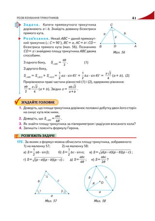 РОЗВ'ЯЗУВАННЯ ТРИКУТНИКІВ 41
З а д а ч а . Катети прямокутного трикутника
дорівнюють а і b. Знайдіть довжину бісектриси
прямого кута.
Р о з в’я з а н н я . Нехай АВС – даний прямокут
ний трикутник ( С = 90°), ВС = а, АС = b і СD –
бісектриса прямого кута (мал. 56). Позначимо
СD = х і знайдемо площу трикутника АВС двома
способами.
З одного боку, S ABC
=
2
ab
. (1)
З другого боку,
S ABC
= S BCD
+ S ACD
=
1
2
ax · sin45° +
1
2
bx · sin45° =
2
4
x
(a + b). (2)
Прирівнюючи праві частини рівностей (1) і (2), одержимо рівняння:
2
ab
=
2
4
x
(a + b). Звідки х =
2
+
ab
a b
.
ЗГАДАЙТЕ ГОЛОВНЕ
1. Доведіть, що площа трикутника дорівнює половині добутку двох його сторін
на синус кута між ними.
2. Доведіть, що S ABC
=
4
abc
R
.
3. Як знайти площу трикутника за півпериметром і радіусом вписаного кола?
4. Запишіть і поясніть формулу Герона.
РОЗВ’ЯЖІТЬ ЗАДАЧІ
175'. За якими з формул можна обчислити площу трикутника, зображеного:
1) на малюнку 57; 2) на малюнку 58:
а) S =
1
2
ab · sinβ; б) S =
1
2
bc · sinα; в) S = ( )( )( )p p a p b p c− − − ;
г) S = ( )( )( )p a p b p c− − − ; д) S =
4
abc
R
; е) S =
2
abc
R
?
Мал. 56
Мал. 58Мал. 57
 