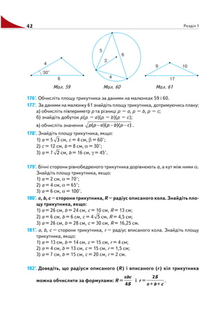42 Розділ 1
176'. Обчисліть площу трикутника за даними на малюнках 59 і 60.
177'. За даними на малюнку 61 знайдіть площу трикутника, дотримуючись плану:
а) обчисліть півпериметр р та різниці р – а, р – b, р – с;
б) знайдіть добуток p(р – а)(р – b)(р – с);
в) обчисліть значення ( )( )( )p p a p b p c− − − .
178°. Знайдіть площу трикутника, якщо:
1) а = 5 3 см, с = 4 см, β = 60°;
2) с = 12 см, b = 8 см, α = 30°;
3) а = 7 2 см, b = 16 см, γ = 45°.
179°. Бічні сторони рівнобедреного трикутника дорівнюють a, а кут між ними α.
Знайдіть площу трикутника, якщо:
1) а = 2 см, α = 70°;
2) а = 4 см, α = 65°;
3) а = 6 см, α = 100°.
180°. а, b, с – сторони трикутника, R – радіус описаного кола. Знайдіть пло
щу трикутника, якщо:
1) а = 26 см, b = 24 см, с = 10 см, R = 13 см;
2) а = 6 см, b = 6 см, с = 4 5 см, R = 4,5 см;
3) а = 26 см, b = 28 см, с = 30 см, R = 16,25 см.
181°. а, b, с – сторони трикутника, r – радіус вписаного кола. Знайдіть площу
трикутника, якщо:
1) а = 13 см, b = 14 см, с = 15 см, r = 4 см;
2) а = 4 см, b = 13 см, с = 15 см, r = 1,5 см;
3) а = 7 см, b = 15 см, с = 20 см, r = 2 см.
182°. Доведіть, що радіуси описаного (R) і вписаного (r) кіл трикутника
можна обчислити за формулами: R =
4
bc
S
a
і r =
2
+ +
S
b ca
.
Мал. 59 Мал. 60 Мал. 61
 