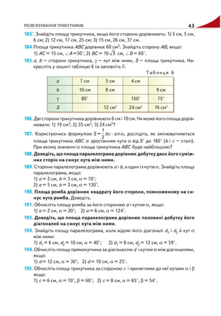 РОЗВ'ЯЗУВАННЯ ТРИКУТНИКІВ 43
183°. Знайдіть площу трикутника, якщо його сторони дорівнюють: 1) 5 см, 5 см,
6 см; 2) 12 см, 17 см, 25 см; 3) 15 см, 26 см, 37 см.
184.Площа трикутника АВС дорівнює 60 см2. Знайдіть сторону АВ, якщо:
1) АС = 15 см, А =30°; 2) ВС = 10 3 см, В = 60°.
185.а, b – сторони трикутника, γ – кут між ними, S – площа трикутника. На
кресліть у зошиті таблицю 6 та заповніть її.
Таблиця 6
186. Дві сторони трикутника дорівнюють 6 см і 10 см. Чи може його площа дорів
нювати: 1) 19 см2; 2) 35 см2; 3) 24 см2?
187. Користуючись формулою S =
1
2
bc · sinα, дослідіть, як змінюватиметься
площа трикутника АВС зі зростанням кута α від 0° до 180° (b і с – сталі).
При якому значенні α площа трикутника АВС буде найбільшою?
188. Доведіть, що площа паралелограма дорівнює добутку двох його суміж
них сторін на синус кута між ними.
189. Сторони паралелограма дорівнюють а і b, а один із кутів α. Знайдіть площу
паралелограма, якщо:
1) а = 2 см, b = 3 см, α = 70°;
2) a = 5 см, b = 3 см, α = 130°.
190. Площа ромба дорівнює квадрату його сторони, помноженому на си
нус кута ромба. Доведіть.
191. Обчисліть площу ромба за його стороною а і кутом α, якщо:
1) а = 2 см, α = 20°; 2) a = 6 см, α = 124°.
192. Доведіть, що площа паралелограма дорівнює половині добутку його
діагоналей на синус кута між ними.
193. Знайдіть площу паралелограма, коли відомі його діагоналі d1 і d2 й кут α
між ними:
1) d1 = 6 см, d2 = 10 см, α = 40°; 2) d1 = 8 см, d2 = 12 см, α = 59°.
194. Обчисліть площу прямокутника за діагоналлю d і кутом α між діагоналями,
якщо:
1) d = 12 см, α = 30°; 2) d = 10 см, α = 25°.
195. Обчисліть площу трикутника за стороною с і прилеглими до неї кутами α і β
якщо:
1) с = 6 см, α = 70°, β = 60°; 2) с = 8 см, α = 65°, β = 54°.
а
b
γ
S
7 см
10 см
80°
5 см
8 см
12 см2
4 см
150°
24 см2
9 см
75°
16 см2
 