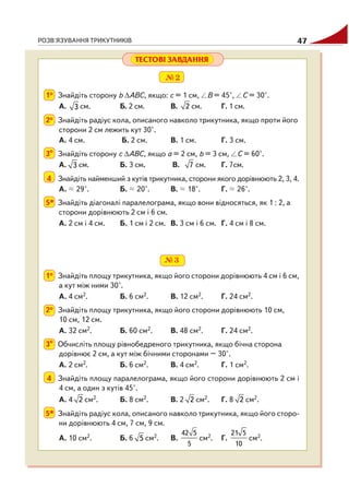 РОЗВ'ЯЗУВАННЯ ТРИКУТНИКІВ 47
№2
1о Знайдіть сторону b ΔАВС, якщо: с = 1 см, B = 45°, C = 30°.
А. 3 см. Б. 2 см. В. 2 см. Г. 1 см.
2о Знайдіть радіус кола, описаного навколо трикутника, якщо проти його
сторони 2 см лежить кут 30°.
А. 4 см. Б. 2 см. В. 1 см. Г. 3 см.
3о
Знайдіть сторону с ΔАВС, якщо а = 2 см, b = 3 см, C = 60°.
А. 3 см. Б. 3 см. В. 7 см. Г. 7см.
4 Знайдіть найменший з кутів трикутника, сторони якого дорівнюють 2, 3, 4.
А. 29°. Б. 20°. В. 18°. Г. 26°.
5* Знайдіть діагоналі паралелограма, якщо вони відносяться, як 1 : 2, а
сторони дорівнюють 2 см і 6 см.
А. 2 см і 4 см. Б. 1 см і 2 см. В. 3 см і 6 см. Г. 4 см і 8 см.
ТЕСТОВІ ЗАВДАННЯ
№3
1о Знайдіть площу трикутника, якщо його сторони дорівнюють 4 см і 6 см,
а кут між ними 30°.
А. 4 см2. Б. 6 см2. В. 12 см2. Г. 24 см2.
2о Знайдіть площу трикутника, якщо його сторони дорівнюють 10 см,
10 см, 12 см.
А. 32 см2. Б. 60 см2. В. 48 см2. Г. 24 см2.
3о
Обчисліть площу рівнобедреного трикутника, якщо бічна сторона
дорівнює 2 см, а кут між бічними сторонами – 30°.
А. 2 см2. Б. 6 см2. В. 4 см2. Г. 1 см2.
4 Знайдіть площу паралелограма, якщо його сторони дорівнюють 2 см і
4 см, а один з кутів 45°.
А. 4 2 см2. Б. 8 см2. В. 2 2 см2. Г. 8 2 см2.
5* Знайдіть радіус кола, описаного навколо трикутника, якщо його сторо
ни дорівнюють 4 см, 7 см, 9 см.
А. 10 см2. Б. 6 5 см2. В.
42 5
5
см2. Г.
21 5
10
см2.
 