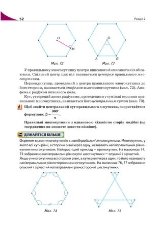 52 Розділ 2
У правильному многокутнику центри вписаного й описаного кіл збіга
ються. Спільний центр цих кіл називається центром правильного мно
гокутника.
Перпендикуляр, проведений з центра правильного многокутника до
його сторони, називається апофемою цього многокутника (мал. 72). Апо
фема є радіусом вписаного кола.
Кут, утворений двома радіусами, проведеними у суміжні вершини пра
вильного многокутника, називається його центральним кутом (мал. 73).
Щоб знайти центральний кут правильного n кутника, скористайтеся
формулою: βββββ =
360°
n
.
Правильні многокутники з однаковою кількістю сторін подібні (це
твердження ви зможете довести пізніше).
ДІЗНАЙТЕСЯ БІЛЬШЕ
Окремим видом многокутників є напівправильні многокутники. Многокутник, у
якого всі кути рівні, а сторони рівні через одну, називають напівправильним рівно
кутним многокутником. Найпростіший приклад – прямокутник. На малюнках 74,
75 зображено напівправильні рівнокутні шестикутники – опуклий і зірчастий.
Якщо у многокутника всі сторони рівні, а кути рівні через один, то його називають
напівправильним рівностороннім многокутником. На малюнках 76, 77 зображено
опуклий і зірчастий напівправильні рівносторонні шестикутники.
Мал. 72 Мал. 73
Мал. 74 Мал. 75
 