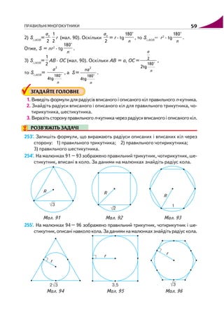 ПРАВИЛЬНІ МНОГОКУТНИКИ 59
2) S AOB
=
2
nа 1
2
r (мал. 90). Оскільки
2
nа
= r · tg
180°
n
, то S AOB
= r2
· tg
180°
n
.
Отже, S = nr2
· tg
180°
n
.
3) S AOB
=
1
2
AB · OC (мал. 90). Оскільки AB = a, OC = 2
180°
2tg
a
n
,
то S AOB
=
2
180°
4tg
n
a
, a S =
2
180°
4tg
n
na
.
ЗГАДАЙТЕ ГОЛОВНЕ
1. Виведіть формули для радіусів вписаного і описаного кіл правильного n кутника.
2. Знайдіть радіуси вписаного і описаного кіл для правильного трикутника, чо
тирикутника, шестикутника.
3. Виразіть сторону правильного n кутника через радіуси вписаного і описаного кіл.
РОЗВ’ЯЖІТЬ ЗАДАЧІ
253'. Запишіть формули, що виражають радіуси описаних і вписаних кіл через
сторону: 1) правильного трикутника; 2) правильного чотирикутника;
3) правильного шестикутника.
254'. На малюнках 91 – 93 зображено правильний трикутник, чотирикутник, ше
стикутник, вписані в коло. За даними на малюнках знайдіть радіус кола.
Мал. 91 Мал. 92 Мал. 93
255'. На малюнках 94 – 96 зображено правильний трикутник, чотирикутник і ше
стикутник,описанінавколокола.Заданиминамалюнкахзнайдітьрадіускола.
Мал. 94 Мал. 95 Мал. 96
 
