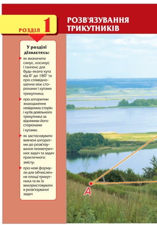 У розділі
дізнаєтесь:
як визначити
синус, косинус
і тангенс для
будь якого кута
від 0° до 180° та
про співвідно
шення між сто
ронами і кутами
трикутника;
про алгоритми
знаходження
невідомих сторін
і кутів довільного
трикутника за
відомими його
сторонами
і кутами;
як застосовувати
вивчені алгорит
ми до розв'язу
вання геометрич
них задач та задач
практичного
змісту;
про нові форму
ли для обчислен
ня площі трикут
ника та як їх
використовувати
в розв'язуванні
задач
РОЗДІЛ1 РОЗВ'ЯЗУВАННЯ
ТРИКУТНИКІВ
 