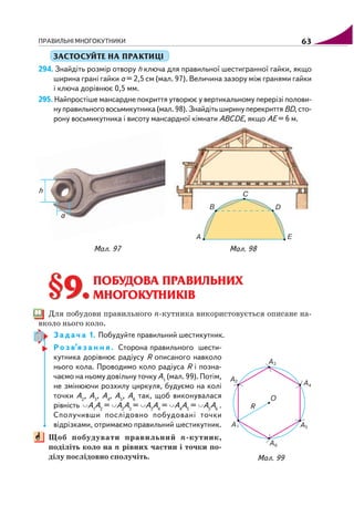 ПРАВИЛЬНІ МНОГОКУТНИКИ 63
ЗАСТОСУЙТЕ НА ПРАКТИЦІ
294. Знайдіть розмір отвору h ключа для правильної шестигранної гайки, якщо
ширина грані гайки а = 2,5 см (мал. 97). Величина зазору між гранями гайки
і ключа дорівнює 0,5 мм.
295. Найпростіше мансардне покриття утворює у вертикальному перерізі полови
нуправильноговосьмикутника(мал.98).Знайдітьширинуперекриття BD,сто
рону восьмикутника і висоту мансардної кімнати ABCDE, якщо AE = 6 м.
Мал. 97 Мал. 98
§9.§9.ПОБУДОВА ПРАВИЛЬНИХ
МНОГОКУТНИКІВ
Для побудови правильного n кутника використовується описане на
вколо нього коло.
З а д а ч а 1. Побудуйте правильний шестикутник.
Р о з в’я з а н н я . Сторона правильного шести
кутника дорівнює радіусу R описаного навколо
нього кола. Проводимо коло радіуса R і позна
чаємо на ньому довільну точку A1
(мал. 99). Потім,
не змінюючи розхилу циркуля, будуємо на колі
точки A2
, A3
, A4
, A5
, A6
так, щоб виконувалася
рівність A1
A2
= A2
A3
= A3
A4
= A4
A5
= A5
A6
.
Сполучивши послідовно побудовані точки
відрізками, отримаємо правильний шестикутник.
Щоб побудувати правильний n кутник,
поділіть коло на n рівних частин і точки по
ділу послідовно сполучіть. Мал. 99
 