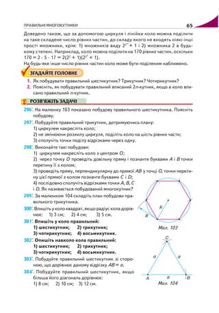ПРАВИЛЬНІ МНОГОКУТНИКИ 65
Доведено також, що за допомогою циркуля і лінійки коло можна поділити
на таке складене число рівних частин, до складу якого не входять ніякі інші
прості множники, крім: 1) множників виду 22m
+ 1 і 2) множника 2 в будь
кому степені. Наприклад, коло можна поділити на 170 рівних частин, оскільки
170 = 2 · 5 · 17 = 2(22
+ 1)(222
+ 1).
На будь яке інше число рівних частин коло може бути поділеним наближено.
ЗГАДАЙТЕ ГОЛОВНЕ
1. Як побудувати правильний шестикутник? Трикутник? Чотирикутник?
2. Поясніть, як побудувати правильний вписаний 2n кутник, якщо в коло впи
сано правильний n кутник.
РОЗВ’ЯЖІТЬ ЗАДАЧІ
296'. На малюнку 103 показано побудову правильного шестикутника. Поясніть
побудову.
297'. Побудуйте правильний трикутник, дотримуючись плану:
1) циркулем накресліть коло;
2) не змінюючи розхилу циркуля, поділіть коло на шість рівних части;
3) сполучіть точки поділу відрізками через одну.
298'. Виконайте такі побудови:
1) циркулем накресліть коло з центром О ;
2) через точку О проведіть довільну пряму і позначте буквами А і В точки
перетину її з колом;
3) проведіть пряму, перпендикулярну до прямої АВ у точці О, точки перети
ну цієї прямої з колом позначте буквами С і D;
4) послідовно сполучіть відрізками точки А, В, С
і D. Як називається побудований многокутник?
299°. За малюнком 104 складіть план побудови пра
вильного трикутника.
300°. Впишіть у коло квадрат, якщо радіус кола дорів
нює: 1) 3 см; 2) 4 см; 3) 5 см.
301°. Впишіть у коло правильний:
1) шестикутник; 2) трикутник;
3) чотирикутник; 4) восьмикутник.
302°. Опишіть навколо кола правильний:
1) шестикутник; 2) трикутник;
3) чотирикутник; 4) восьмикутник.
303°. Побудуйте правильний шестикутник зі сторо
ною, що дорівнює даному відрізку АВ = а.
304°. Побудуйте правильний шестикутник, якщо
більша його діагональ дорівнює:
1) 8 см; 2) 10 см; 3) 12 см.
Мал. 103
Мал. 104
 