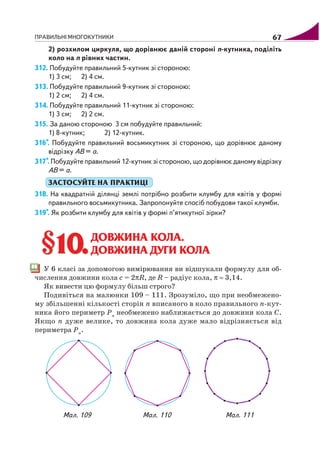 ПРАВИЛЬНІ МНОГОКУТНИКИ 67
2) розхилом циркуля, що дорівнює даній стороні n кутника, поділіть
коло на n рівних частин.
312. Побудуйте правильний 5 кутник зі стороною:
1) 3 см; 2) 4 см.
313. Побудуйте правильний 9 кутник зі стороною:
1) 2 см; 2) 4 см.
314. Побудуйте правильний 11 кутник зі стороною:
1) 3 см; 2) 2 см.
315. За даною стороною 3 см побудуйте правильний:
1) 8 кутник; 2) 12 кутник.
316*. Побудуйте правильний восьмикутник зі стороною, що дорівнює даному
відрізку АВ = а.
317*. Побудуйте правильний 12 кутник зі стороною, що дорівнює даному відрізку
АВ = а.
ЗАСТОСУЙТЕ НА ПРАКТИЦІ
318. На квадратній ділянці землі потрібно розбити клумбу для квітів у формі
правильного восьмикутника. Запропонуйте спосіб побудови такої клумби.
319*. Як розбити клумбу для квітів у формі п’ятикутної зірки?
§10.§10.ДОВЖИНА КОЛА.
ДОВЖИНА ДУГИ КОЛА
У 6 класі за допомогою вимірювання ви відшукали формулу для об
числення довжини кола c = 2πR, де R – радіус кола, π ≈ 3,14.
Як вивести цю формулу більш строго?
Подивіться на малюнки 109 – 111. Зрозуміло, що при необмежено
му збільшенні кількості сторін n вписаного в коло правильного n кут
ника його периметр Pn
необмежено наближається до довжини кола C.
Якщо n дуже велике, то довжина кола дуже мало відрізняється від
периметра Pn
.
Мал. 109 Мал. 110 Мал. 111
 