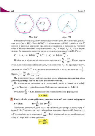 68 Розділ 2
Виведемо формулу для обчислення довжини кола. Візьмемо два довіль
них кола (мал. 112). Нехай C і C′ – їхні довжини, а R і R′ – радіуси кіл. У
кожне з цих кіл впишемо правильні n кутники з однаковим числом
сторін. Позначимо їхні сторони через an
і an
′, а через Pn
і Pn
′ – їхні пери
метри. Виразимо периметри цих n кутників через радіуси R і R′ кіл.
Pn
= n · an
= n · 2Rsin
180°
n
і P′n
= n · a′n
= n · 2R′sin
180°
n
.
Поділивши ці рівності почленно, одержимо:
Pn
Pn′
=
2
2
R
R′
. Якщо число
сторін n необмежено збільшувати, то периметри Pn
і Pn
′ прямуватимуть
до довжин кіл C і C′, а відношення периметрів – до відношення кіл
C
C′
.
Отже,
C
C′
=
2
2
R
R′
або
2
C
R
=
′
′2
C
R
.
Ми довели таку властивість довжини кола: відношення довжини кола
до його діаметра одне й те саме для кожного кола.
Це відношення позначається грецькою буквою π (читається «пі»):
2
C
R
= π. Число π – ірраціональне. Наближене значення π ≈ 3,1416.
Оскільки
2
C
R
= π, то довжина кола обчислюється за формулою:
C = 2πππππR.
Радіус R або діаметр D кола, довжина якого C, знаходьте з формули
C = 2πππππR: R =
2
C
π
або D =
C
π
.
Знайдемо довжину l дуги кола, яка відповідає центральному куту n°
(мал. 113). Розгорнутому куту відповідає довжина півкола πR. Отже, куту
в 1° відповідає дуга довжиною
180°
Rπ
. Тоді довжина l дуги, що відповідає
куту n°, виражається формулою:
l =
180
Rn°
°
π
.
Мал. 112 Мал. 113
 