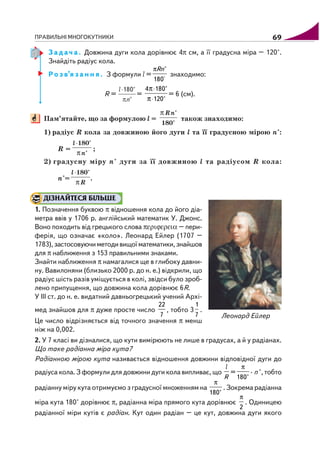 ПРАВИЛЬНІ МНОГОКУТНИКИ 69
З а д а ч а . Довжина дуги кола дорівнює 4π см, а її градусна міра – 120°.
Знайдіть радіус кола.
Р о з в’я з а н н я . З формули l =
°
π °
180
Rn
знаходимо:
R = =
⋅
⋅
π
π
4 180°
120°
= 6 (см).
Пам’ятайте, що за формулою l = також знаходимо:
1) радіус R кола за довжиною його дуги l та її градусною мірою n°:
R = ;
2) градусну міру n° дуги за її довжиною l та радіусом R кола:
n°= .
ДІЗНАЙТЕСЯ БІЛЬШЕ
1. Позначення буквою π відношення кола до його діа
метра ввів у 1706 р. англійський математик У. Джонс.
Воно походить від грецького слова περιϕερεια – пери
ферія, що означає «коло». Леонард Ейлер (1707 –
1783),застосовуючиметодивищоїматематики,знайшов
для π наближення з 153 правильними знаками.
Знайти наближення π намагалися ще в глибоку давни
ну. Вавилоняни (близько 2000 р. до н. е.) відкрили, що
радіус шість разів уміщується в колі, звідси було зроб
лено припущення, що довжина кола дорівнює 6R.
У III ст. до н. е. видатний давньогрецький учений Архі
мед знайшов для π дуже просте число
22
7
, тобто 3
1
7
.
Це число відрізняється від точного значення π менш
ніж на 0,002.
2. У 7 класі ви дізналися, що кути вимірюють не лише в градусах, а й у радіанах.
Що таке радіанна міра кута?
Радіанною мірою кута називається відношення довжини відповідної дуги до
радіуса кола. З формули для довжини дуги кола випливає, що
R
l
=
π
180°
· n °, тобто
радіанну міру кута отримуємо з градусної множенням на
π
180°
. Зокрема радіанна
міра кута 180° дорівнює π, радіанна міра прямого кута дорівнює
π
2
. Одиницею
радіанної міри кутів є радіан. Кут один радіан – це кут, довжина дуги якого
Леонард Ейлер
 
